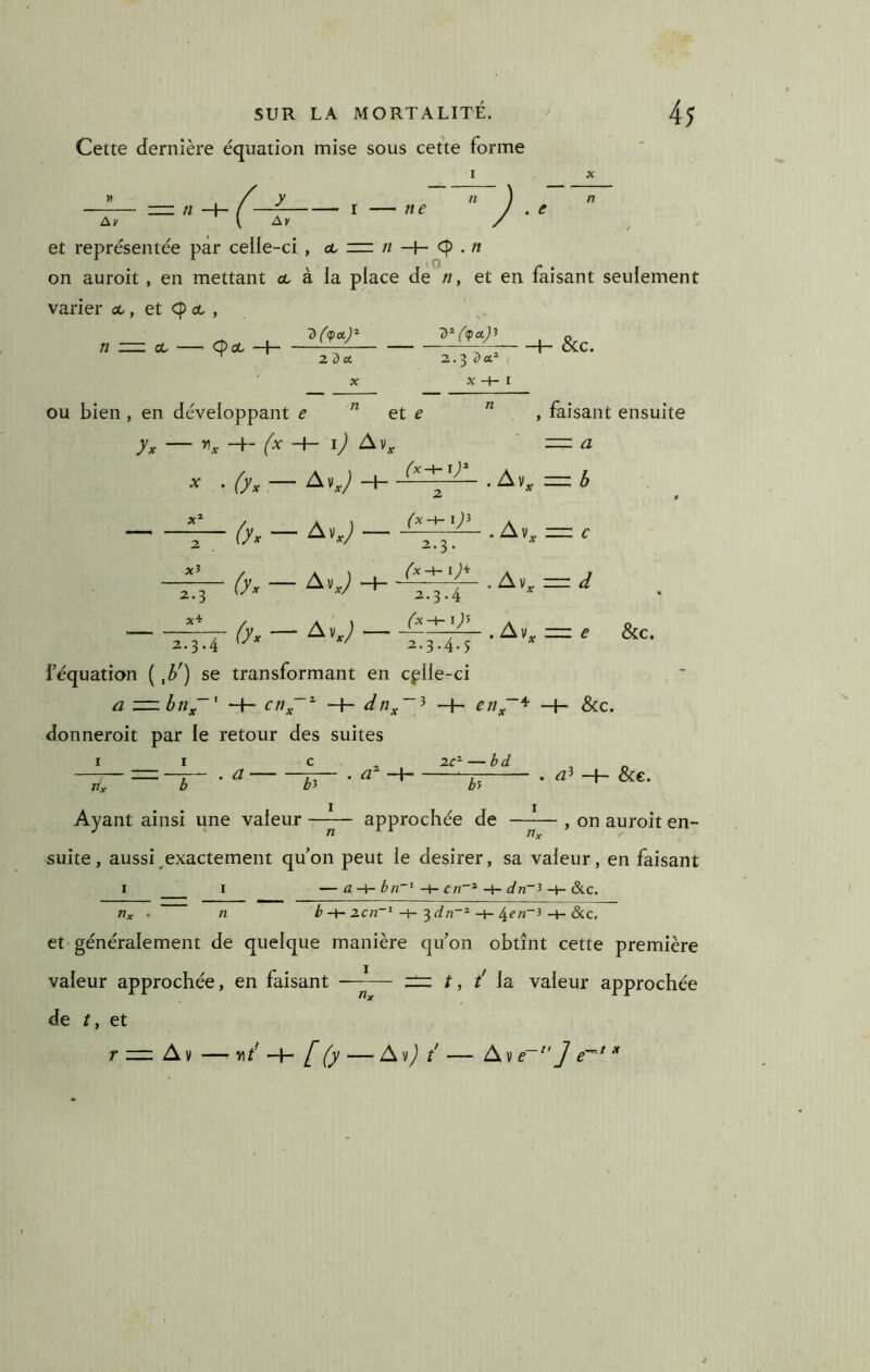 Cette dernière équation mise sous cette forme I —-— —//-+-/ —f I — ne J . et représentée par celie-ci , <l z= n -H- . n on auroit, en mettant ce à la place de ri, et en faisant seulement varier ce, et cp et , 1> 7>^('(pcLj^ n — ce ' Cp ce —h~ zdet. 2.3 Z>a“ X -H I ou bien , en développant e ^ et e -i-- ly* &c. , faisant ensuite •y • f7x — 6'x — (yx — Av J (x^iy 2 xî 2-3 X4r H- 2 (x-\- l)i “H 2.3. (x-\-l)^ 2.3.4 (x-^iy Av, — h Av, — c ^K = d 2.3.4 2.3.4.5 i équation ( ^b') se transformant en cfile-ci a z=zbn~' dn^~^ —h eny~'^ -f- &c. donneroit par le retour des suites I I c . 2C^ — bd rix b a . -t- &e.  ' h Ayant ainsi une valeur ---- approchée de ~— , on auroit en- suite , aussi ^exactement qu’on peut le desirer, sa valeur, en faisant I I —abn~^cn~^dn~^S^c. rix • n b-\r ZC7%~^^dn~^^en~i&.C, et* généralement de quelque manière qu’on obtînt cette première valeur approchée, en faisant —~—- — t, / la valeur approchée de 11 et 7* Av — v\t [(y — Avy) / — Av e~^'] e~* ^