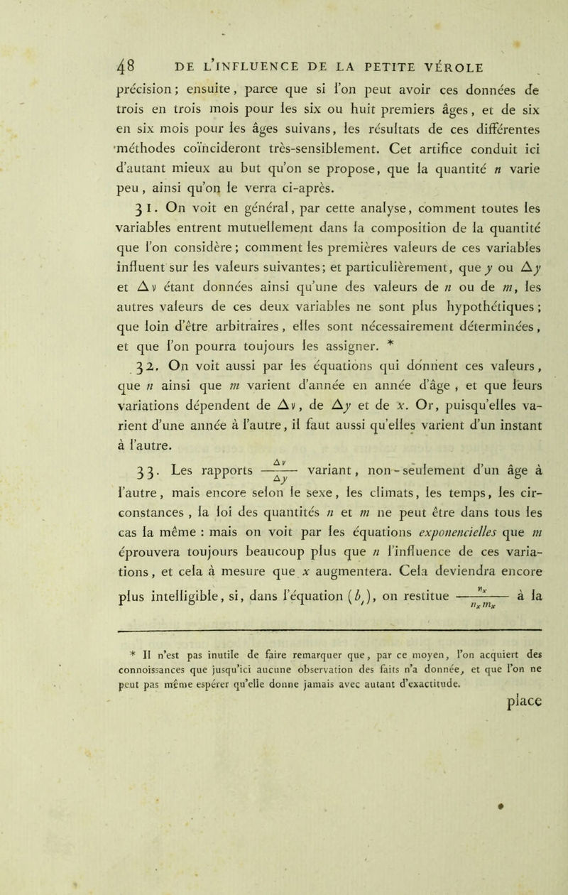précision; ensuite, parce que si ion peut avoir ces données de trois en trois mois pour les six ou huit premiers âges, et de six en six mois pour les âges suivans, les résultats de ces différentes 'méthodes coïncideront très-sensiblement. Cet artifice conduit ici d’autant mieux au but qu’on se propose, que la quantité n varie peu, ainsi qu’on le verra ci-après. 3 I. On voit en général, par cette analyse, comment toutes les variables entrent mutuellement dans la composition de la quantité que l’on considère ; comment les premières valeurs de ces variables influent sur les valeurs suivantes; et particulièrement, que y ou et Av étant données ainsi qu’une des valeurs de n ou de m, les autres valeurs de ces deux variables ne sont plus hypothétiques ; que loin d’être arbitraires , elles sont nécessairement déterminées, et que l’on pourra toujours les assigner. 32, On voit aussi par les équations cjui donnent ces valeurs, cjue n ainsi que m varient d’année en année d’âge , et que leurs variations dépendent de Av, de Ay et de x. Or, puisqu’elles va- rient d’une année à l’autre, il faut aussi qu’elles varient d’un instant à l’autre. 3 3. Les rapports —^— variant, non - seulement d’un âge à l’autre, mais encore selon le sexe, les climats, les temps, les cir- constances , la loi des quantités n et m ne peut être dans tous les cas la même : mais on voit par les équations exponencielles que m éprouvera toujours beaucoup plus que n l’influence de ces varia- tions , et cela à mesure que x augmentera. Cela deviendra encore plus intelligible, si, dans l’équation (^J, on restitue —— à la * II n’est pas inutile de faire remarquer que, par ce moyen, l’on acquiert des connoissances que jusqu’ici aucune observation des faits n’a donnée, et que l’on ne peut pas même espérer qu’elle donne jamais avec autant d’exactitude. place