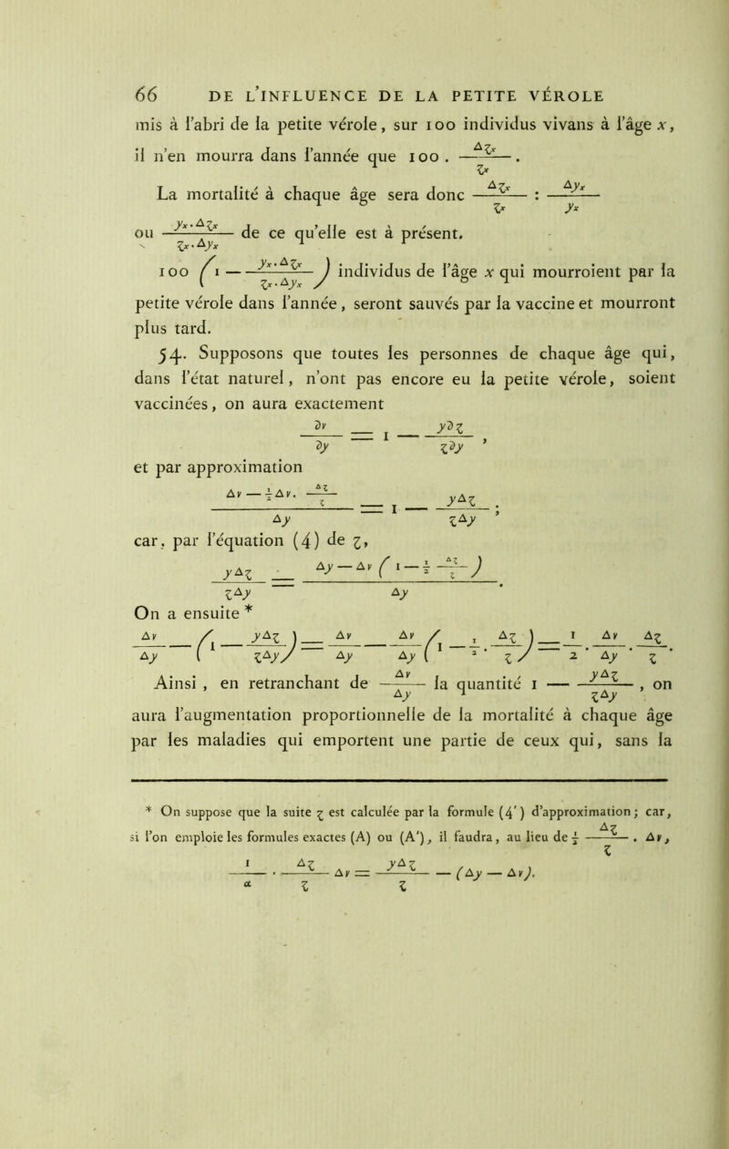 mis à labri de la petite vérole, sur loo individus vivans à l’âge x, il n’en mourra dans l’année que lOo . La mortalité à chaque âge sera donc Zx-^/x lOO ^I ou — de ce qu’elle est à présent, ^ individus de l’âge qui mourroient par la petite vérole dans l’année , seront sauvés par la vaccine et mourront plus tard. 54- Supposons que toutes les personnes de chaque âge qui, dans l’état naturel, n’ont pas encore eu la petite vérole, soient vaccinées, on aura exactement dv . y'^z et par approximation Al' Ay. dy z^y y^z Ay z^y car, par l’équation (4) de i, J z^y O n a ensuite * Ay A;. yA:^ I Ay Ay Av Ay Ainsi , en retranchant de A^ Ay - la quantité i Ay y^z ^z Z , on Ay ■ i ^A_y aura l’augmentation proportionnelle de la mortalité à chaque âge par les maladies qui emportent une partie de ceux qui, sans la * On suppose que la suite ^ est calculée par la formule (4') d’approximation; car, si l’on emploie les formules exactes (A) ou (A'), il faudra, au lieu de 7 . Ay, Ay = y^z (Ay — Ay^,