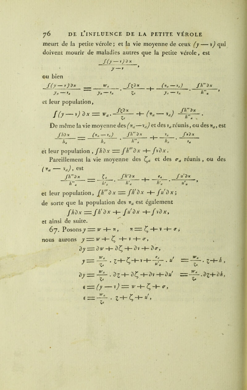 meurt de la petite vérole ; et la vie moyenne de ceux (y — v) qui doivent mourir de maladies autres que la petite vérole, est • y — y * OU bien f(.y — y )'^x Wg ^ fh‘'dx y a U y a y a ' 1». y a >'<1 ’ h' a ' et leur population, ^a/ I*»' • a s De même la vie moyenne des ( via — ^aj réunis, ou des >i^, est h. fh-'T) fïDx hg hg ' h' g kg ' K* et leur population , f/idx m fh'dx -t- fvdx. Pareillement la vie moyenne des et des réunis , ou des ( , est fh'2)x ^g fh'Dx ffg fu'^x h' g h'g ’ h'g k'g ' U g ’ et leur population, fh'd x zzz: fh'dx -h- fi/dx; de sorte que la population des est également fhdx—fh'dx-{- fudx'-i-fvdxt et ainsi de suite. 67. Posons^ 3=: if' -+- » > ^ ^ -1- v -f- <r, nous aurons y = ^ -+~ v H— <r, î)y — d(V-I-3Ç-h-3v-f-3cr, <fa / -7— . U 7) y . 7) 1 -f- 7) ^ -f- d v -{- d u Z £■= (y — v) z=z w -h- <r, Wü , y X f î zz:: . Z “P C “P ’ î- Wg .di~\-7)h, s