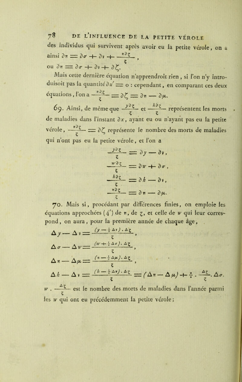 des individus qui survivent après avoir eu la petite ve'role, on a ainsi -l- c)v ou c) Y) ^ CT —I— —I— ^ Mais cette dernière équation napprendroit rien , si Ion n y intro- duisoit pas la quantité— o : cependant, en comparant ces deux équations , l’on a —- — d^=:dr) — df/,. 6p. Ainsi, de même que et —— représentent les morts de maladies dans l’instant dx, ayant eu ou n’ayant pas eu la petite vérole, —~c)^ représente le nombre des morts de maladies qui n’ont pas eu la petite vérole, et l’on a 5 W H— ^ cr , = d^ —^dv, dr — du. Z yo. Mais si, procédant par différences finies, on emploie les équations approchées (4’) de n, de z> et celle de w' qui leur corres- pond, on aura, pour la première année de chaque âge, , A^-A.= Z ('fV-h r A<r J. Z Z h'àl Z A cr A»i. A/l' ■ A w: AfJi. \ Av : (y—\AfA.). Al Z (h —A An). Al ^ A îi ““ A ju J H— -L . i<r. W . est le nombre des morts de maladies dans l’année parmi les w qui ont eu précédemment la petite vérole ;