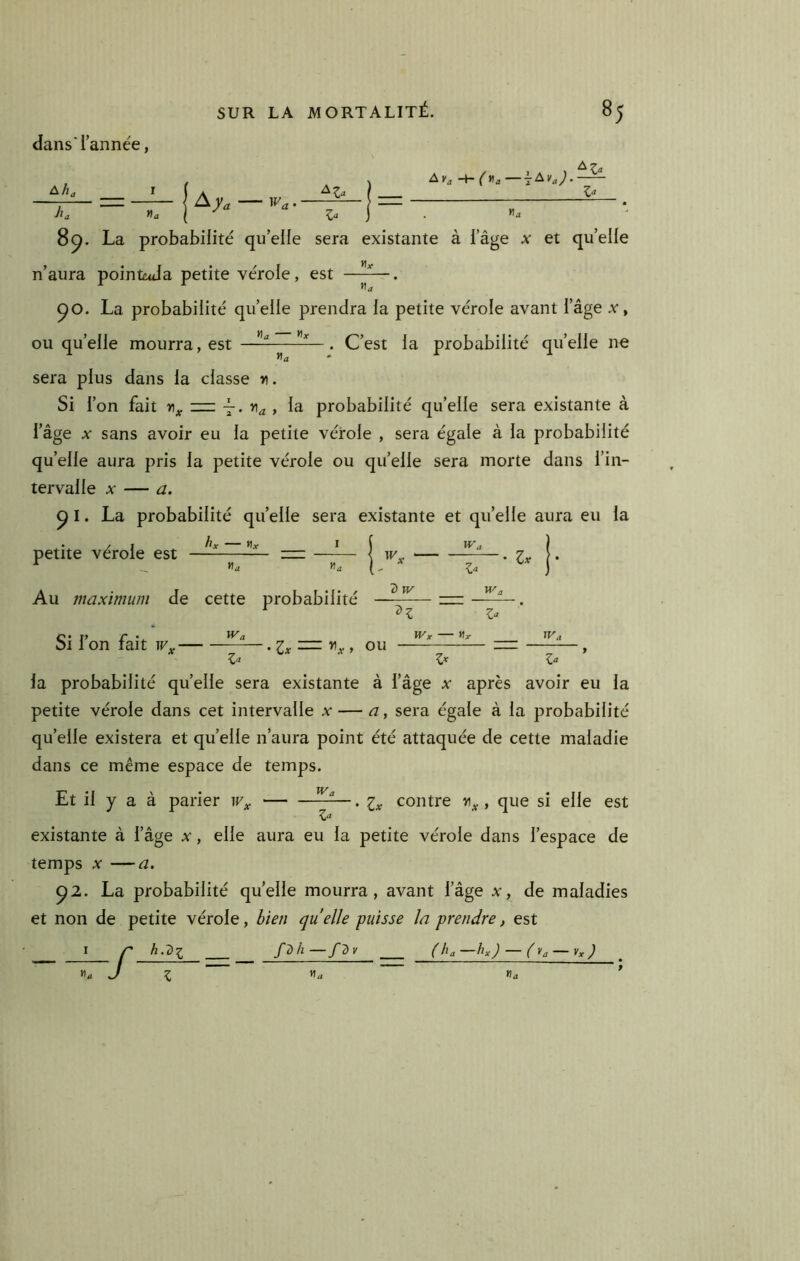 dans* l’année, 8^. La probabilité qu’elle sera n’aura poinWa petite vérole, est -t- Z‘‘ «J existante à l’âge x et quelle «a ^O. La probabilité quelle prendra la petite vérole avant l’âge x, ou qu’elle mourra, est ———. C’est la probabilité qu’elle ne sera plus dans la classe r. Si l’on fait zz: -7. , la probabilité qu’elle sera existante à l’âge X sans avoir eu la petite vérole , sera égale à la probabilité qu’elle aura pris la petite vérole ou quelle sera morte dans l’in- tervalle X — a. ^ I. La probabilité quelle sera existante et qu’elle aura eu la petite vérole est — zzz: —*— | jy ——. -, «a «a ( - Z“ Au maximum de cette probabilité t) W Wa Si l’on fait — Z- IVx Hr Z^ Z^ la probabilité quelle sera existante à l’âge x après avoir eu la petite vérole dans cet intervalle x — a, sera égale à la probabilité qu’elle existera et quelle n’aura point été attaquée de cette maladie dans ce même espace de temps. Et il y a à parier contre , que si elle est Z‘^ existante à l’âge x, elle aura eu la petite vérole dans l’espace de temps X —a. ^2. La probabilité quelle mourra, avant l’âge x, de maladies et non de petite vérole, bien quelle puisse la prendre, est r