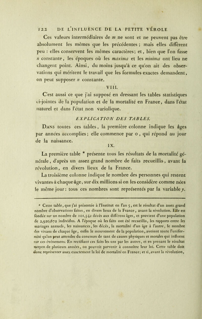 Ces valeurs intermédiaires de m ne sont et ne peuvent pas être absolument les mêmes que les précédentes ; mais elles diffèrent peu : elles conservent les mêmes caractères; et, bien que l’on fasse n constante, les époques où les maxima et les minima ont lieu ne changent point. Ainsi, du moins jusqu’à ce qu’on ait des obser- vations qui méritent le travail que les formules exactes demandent, on peut supposer n constante. VIII. C’est aussi ce que j’ai supposé en dressant les tables statistiques ci-jointes de la population et de la mortalité en France, dans l’état naturel et dans l’état non variolique. EXPLICATION DES TABLES. Dans toutes ces tables, la première colonne indique les âges par années accomplies ; elle commence par o , qui répond au jour de la naissance. IX. La première table * présente tous les résultats de la mortalité gé- nérale , d’après un assez grand nombre de faits recueillis, avant la révolution, en divers lieux de la France. La troisième colonne indique le nombre des personnes qui restent vivantes à chaque âge, sur dix millions si on les considère comme nées le même jour: tous ces nombres sont représentés par la variable7. * Cette table, que j’ai présentée à l’Institut en l’an 5, est le résultat d’un assez grand nombre d’observations faites, en divers lieux de la France, avant la révolution. Elle est fondée sur un nombre de 101,542 décès aux différens âges, et provient d’une population de 2,920,672 individus. A l’époque où les faits ont été recueillis, les rapports entre les mariages annuels, les naissances, les décès, la mortalité d’un âge à l’autre, le nombre des vivans de chaque âge, enfin le mouvement de la population, avoient toute l’unifor- mité qu’on peut attendre du concours de tant de causes physiques et morales qui influent sur ces événemens. En rectifiant ces faits les uns par les autres, et en prenant le résultat moyen de plusieurs années, on pouvoir parvenir à connoître leur loi. Cette table doit donc représenter assez exactement la loi de mortalité en France; et si,avant la révolution.