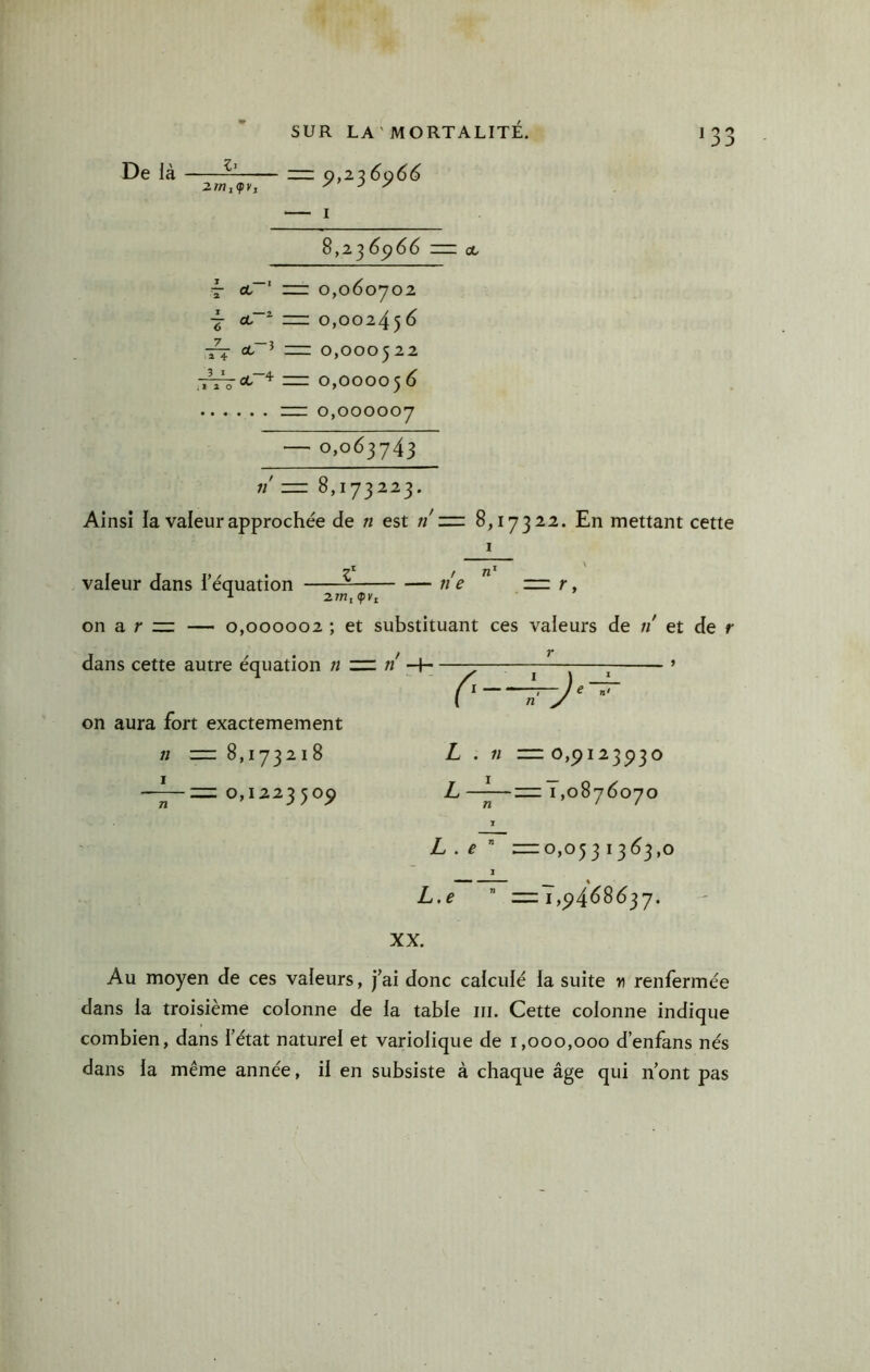 De là — zrr 0,226066 2mi<py, J 7 I 8,23 6^66 =: ce T ce“' 1:12: 0,060702 ct“^ =z: 0,002456 cL~^ m 0,000522 ,iV^oe“^ = 0,000056 r= 0,000007 — 0,063743 «' 8,173223. Ainsi ia valeur approchée de n est ti'zzz 8,17322. En mettant cette valeur dans i’équation / n’ ne — r, 2/n, (pKi on a r r: — 0,000002 ; et substituant ces valeurs de n et de r r dans cette autre équation n zn n on aura fort exactemement 0,122350^ (' ~J‘ •' L —^—zzz 1,0876070 î L . e ' —0,053 L.f ” —1,^4^8637. XX. Au moyen de ces valeurs, fai donc calculé ia suite w renfermée dans ia troisième colonne de la table ni. Cette colonne indique combien, dans l’état naturel et variolique de 1,000,000 d’enfans nés dans ia même année, il en subsiste à chaque âge qui n’ont pas