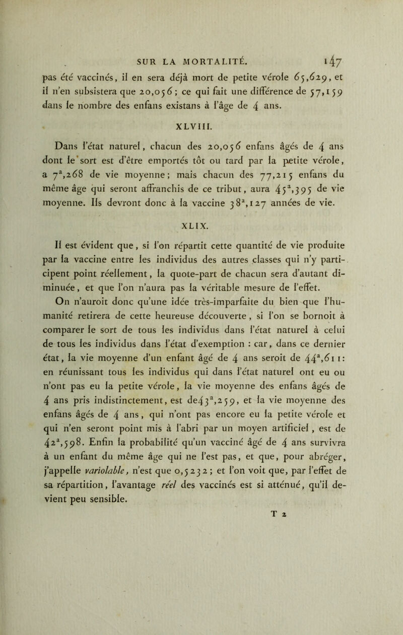 pas été vaccinés, il en sera déjà mort de petite vérole 6^,61^, et il n’en subsistera que 20,05d; différence de 57» 159 dans le nombre des enfans existans à l’âge de 4 XLVIIL Dans l’état naturel, chacun des 20,05(3 enfans âgés de 4 dont le’sort est d’être emportés tôt ou tard par la petite vérole, a 7^,2(38 de vie moyenne; mais chacun des 77,215 du même âge qui seront affranchis de ce tribut, aura 45“>395 vie moyenne. Ils devront donc à la vaccine 38^,127 années de vie. XLIX. Il est évident que, si l’on répartit cette quantité de vie produite par la vaccine entre les individus des autres classes qui n’y parti- cipent point réellement, la quote-part de chacun sera d’autant di- minuée , et que l’on n’aura pas la véritable mesure de l’effet. On n’auroit donc qu’une idée très-imparfaite du bien que l’hu- manité retirera de cette heureuse découverte , si l’on se bornoit à comparer le sort de tous les individus dans l’état naturel à celui de tous les individus dans l’état d’exemption : car, dans ce dernier état, la vie moyenne d’un enfant âgé de 4 ans seroit de 44“>^i i* en réunissant tous les individus qui dans l’état naturel ont eu ou n’ont pas eu la petite vérole, la vie moyenne des enfans âgés de 4 ans pris indistinctement, est de43^,^59, et la vie moyenne des enfans âgés de 4 ans, qui n’ont pas encore eu la petite vérole et qui n’en seront point mis à l’abri par un moyen artificiel , est de 42^,598. Enfin la probabilité qu’un vacciné âgé de 4 ans survivra à un enfant du même âge qui ne l’est pas, et que, pour abréger, j’appelle variolable, n’est que 0,5232 ; et l’on voit que, par l’effet de sa répartition, l’avantage réel des vaccinés est si atténué, qu’il de- vient peu sensible. T 2