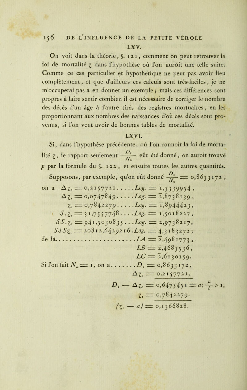 LXV. On voit dans la théorie, §. 12 i, comment on peut retrouver la loi de mortalité i dans l’hypothèse où l’on auroit une telle suite. Comme ce cas particulier et hypothétique ne peut pas avoir lieu complètement, et que d’ailleurs ces calculs sont très4aciles, je ne m’occuperai pas à en donner un exemple ; mais ces différences sont propres à faire sentir combien il est nécessaire de corriger le nombre des décès d’un âge à l’autre tirés des registres mortuaires , en les proportionnant aux nombres des naissances d’où ces décès sont pro- venus, si l’on veut avoir de bonnes tables de mortalité. LXyi. Si, dans l’hypothèse précédente, où l’on connoît la loi de morta- lité :j, le rapport seulement —eût été donné, on auroit trouvé P par la formule du §. 122 , et ensuite toutes les autres quantités. Supposons, par exemple, qu’on eût donné 222 0,8633 172 , ■ly O on a 0,2157721 Log. = 7,3339954 , A^, = 0,0747849 Log. — 2,8738139 , Z, = 0,7842279 Log. — 7,8944423 , S.z, = 3 1,7557748 Log. =z 1,5018227 , = 94i>5°3<^^35 • • — 2,9738217, — 20812,6429 216 .Log. — 4,3183272; de là LA =2 2,498 i'j'j3 » LB =2 2,4683536, LC 22: 2,6130159. Si l’on fait 7V„ 222 1, on a 7), 0,8633 172 . A^„ 2Z2 0,2157721, D, — A^o = 0,647545 I =za;~>i, Z, =2 0,7842279. (Z, — û) — 0,1366828.