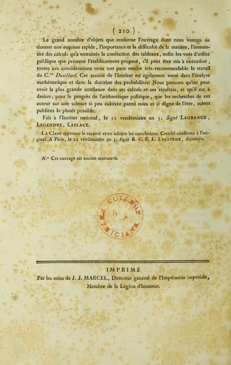 Le grand nombre d’objets que renferme l’ouvrage dont nous venons de donner une esquisse rapide, l’importance et la difficulté de la matière, l’immen- sité des calculs qu’a entraînés la confection des tableaux, enfin les vues d’utilité publique que présente l’établissement proposé, s’il peut être mis à exécution , toutes ces considérations nous ont paru rendre très-recommandable le travail du C/ Duvillard. Cet associé de l’Institut est également versé dans l’analyse mathématique et dans la doctrine des probabilités. Nous pensons qu’on peut avoir la plus grande confiance dans ses calculs et ses résultats, et qu’il est à desirer, pour le progrès de l’arithmétique politique , que les recherches de cet auteur sur une science si peu cultivée parmi nous et si digne de l’être, soient publiées le plutôt possible. Fait à l’Institut national, le ii vendémiaire an 5. Signé Lagrange , Legendre, Laplace. La Classe approuve le rapport et en adopte les conclusions. Certifié conforme à l’ori- ginal. A Paris, le 12 vendémiaire an 5. Signé B. G. É. L, LacepÈde, Secrétaire. N.“ Cet ouvrage est encore manuscrit. IMPRIMÉ Par les soins de J. J. MARCEL, Directeur général de l’Imprimerie impériale, Membre de la Légion d’honneur.