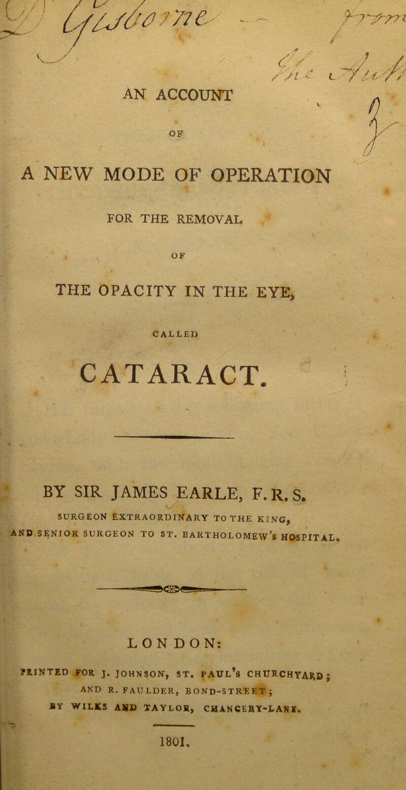 / / y , / C./ / /L. i-- t AN ACCOUNT OF A NEW MODE OF OPERATION FOR THE REMOVAL I OF THE OPACITY IN THE EYE> CALLED ' ' CATARACT. h . BY SIR JAMES EARLE, F. R. S. SURGEON EXTRAORDINARY TO THE KING, AND SENIOR SURGEON TO ST. BARTHOLOMEW'S HOSPITAL. LONDON: PRINTED FOR J. JOHNSON, ST. PAUl’s CHURCHYARD; AND R, FAULDER, BOND-STREET; BY WILKS AHD TAYLOR, CHANCEHY-LANS. 1801.