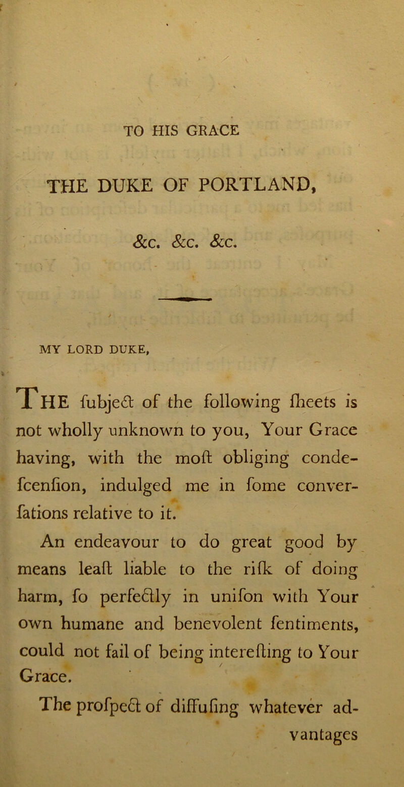 TO HIS GRACE THE DUKE OF PORTLAND, See, See, See, MY LORD DUKE, The fubjed of the following flieets is not wholly unknown to you, Your Grace having, with the moft obliging conde- feenfion, indulged me in fome conver- fations relative to it. An endeavour to do great good by means lead liable to the rilk of doing harm, fo perfedlly in unifon with Your own humane and benevolent fentiments, could not fail of being interefling to Your Grace. The profped of diffufing whatever ad- vantages