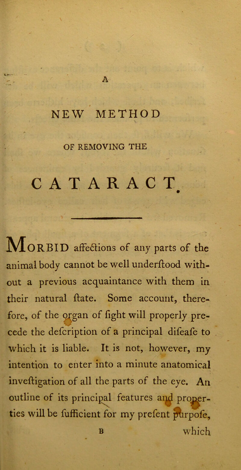 X \ NEW METHOD OF REMOVING THE CATARACT ' m Morbid afFeftions of any parts of the animal body cannot be well underftood with- out a previous acquaintance with them in their natural ftate. Some account, there- fore, of the ^gan of fight will properly pre- cede the defeription of a principal difeafe to which it is liable. It is not, however, my intention to enter into a minute anatomical inveftigation of all the parts of the eye. An outline of its principal features ai^ pro^r- ties will be fufficient for my prefent ^rpofe, B which