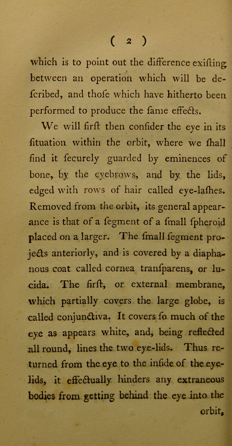 ( 3 ) which is to point out the difference exifling between an operation which will be de- fcribed, and thofc which have hitherto been performed to produce the fame effedls. We will firfl: then confider the eye in its fituation within the orbit, where ive fhall find it fecurely guarded by eminences of bone, by the eyebrows, and by the lids, edged with rows of hair called eye-lafhes. Removed from the orbit, its general appear- ance is that of a fegment of a fmall fpheroid placed on a larger. The fmall fegment pro- jeds anteriorly, and is covered by a diapha- nous coat called cornea tranfparens, or lu- cida. The firfl, or external membrane, which partially covers, the large globe, is called conjundiva. It covers fo much of the eye as appears white, and, being refieded all round, lines the two ey,e-lids. Thus re- turned from the eye to the infide of the eye- lids, it effedually hinders any extraneous bodies from getting behind the eye into the orbit.
