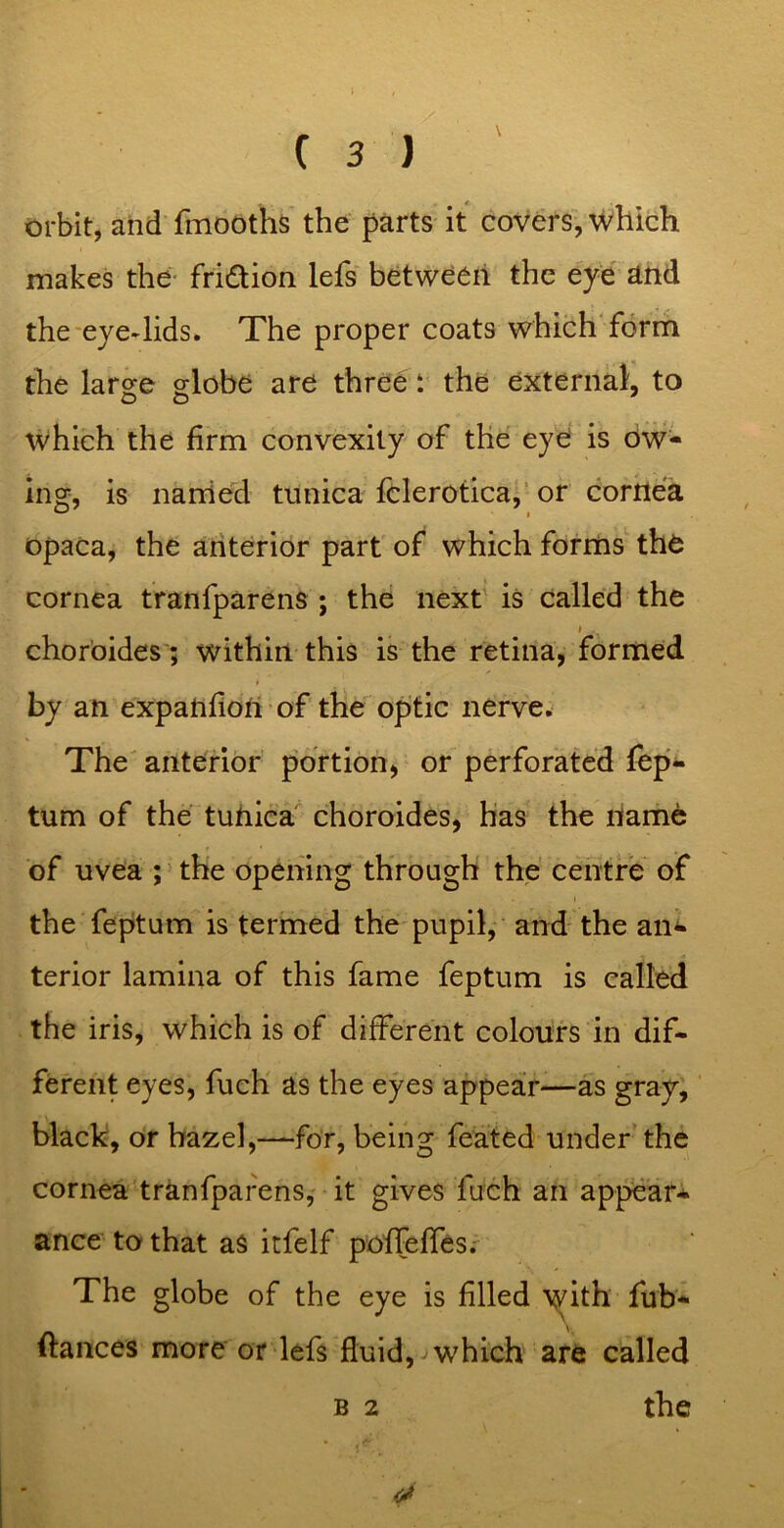 orbit, and fmooths the parts it covers, which makes the- fridion lefs between the eye ^nd the'eye-lids. The proper coats which forrh the large globe are three: the external, to which the firm convexity of the eye is Ow- ing, is Harried tunica fclerotica,’ or cornea opaca, the anterior part of which forms the cornea tranfparens ; the next is called the choroides ; within this is the retina, formed by an expahfiori of the optic nerve. The anterior portion, or perforated fep- tum of the turiica choroides, has the name of uvea ; the opening through the centre of the feptum is termed the pupil, and the an- terior lamina of this fame feptum is called the iris, which is of different colours in dif- ferent eyes, fuch' as the eyes appear—as gray, black, or hazel,—for, being feated under’the cornea tranfparens, it gives fuch an ap^'ar- ance to that as itfelf pofreffes.' The globe of the eye is filled with fub- ftances more or lefs fluid, which are called B 2 the !