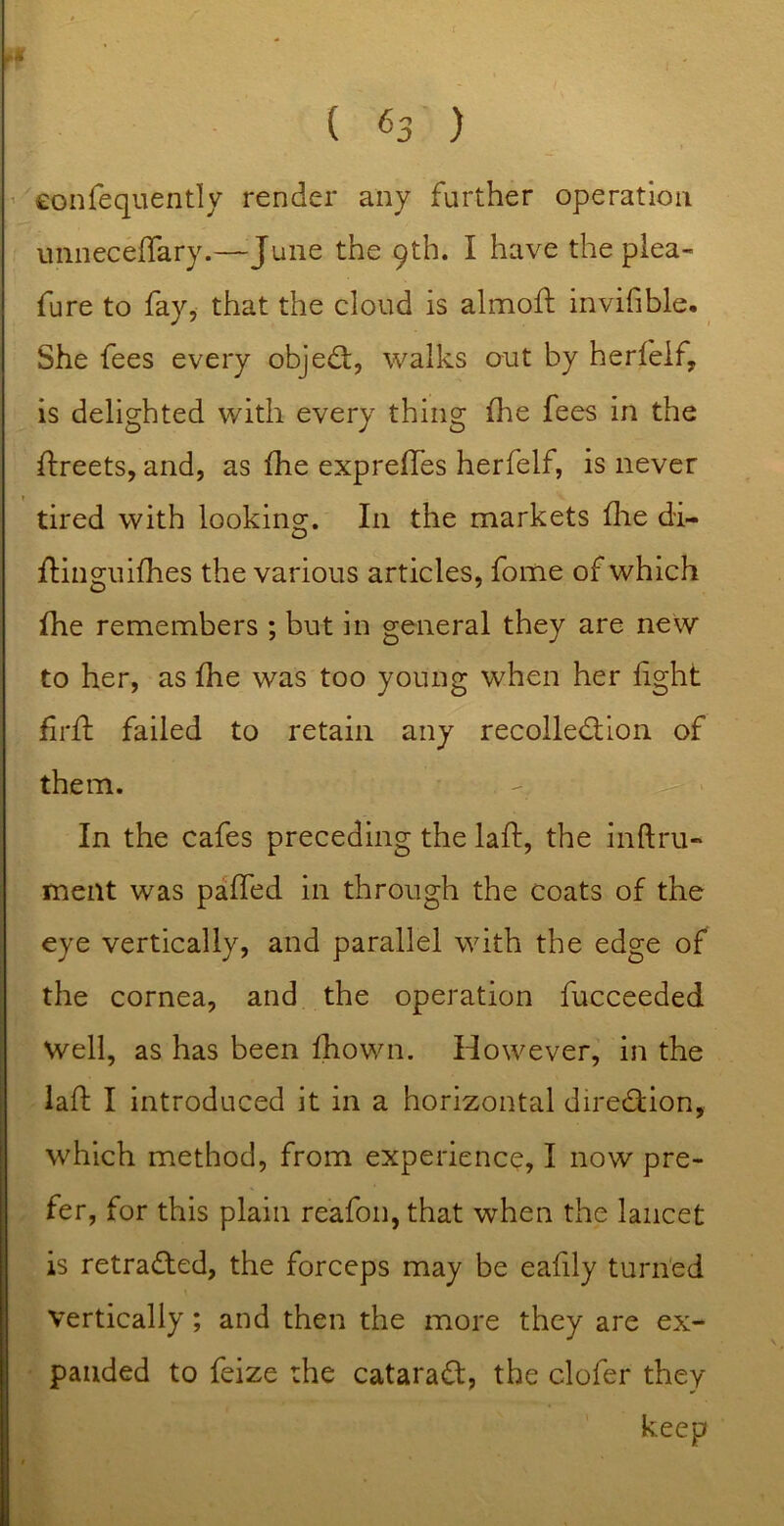 ’ eonfequently render any farther operation uiineceffary.—June the 9th. I have the plea- fure to fay, that the cloud is almoft invifible. She fees every objed;, walks out by herfeif, is delighted with every thing fhe fees in the ftreets, and, as fhe expreffes herfeif, is never tired with looking. In the markets flie di- Hinguifhes the various articles, fome of which fhe remembers ; but in general they are new to her, as fhe was too young when her fight firft failed to retain any recolledion of them. In the cafes preceding the laft, the inftru- meiit was pa'fTed in through the coats of the eye vertically, and parallel with the edge of the cornea, and the operation fucceeded Well, as has been fhown. However, in the lafl I introduced it in a horizontal diredion, which method, from experience, I now pre- fer, for this plain reafon, that when the lancet is retraded, the forceps may be eafily turn'ed Vertically; and then the more they are ex- panded to feize the catarad, the clofer they keep