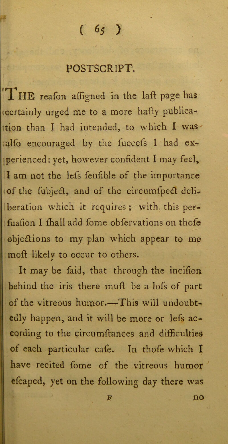 r •1 postscript. THE reafon afligned In the laft page has (Certainly urged me to a more hafly publica- ttion than I had intended, to which I waS' .alfo encouraged by the fuccefs 1' had ex- jperienced: yet, however confident I may feel, T am not the Icfs fenfible of the importance of the fubjedl, and of the circumfpecl deli- beration which it requires ; with this per- Tuafion I fhall add fome obfervations on thofe objections to my plan which appear to me i mofi: likely to occur to others. It may be faid, that through the incifion behind the iris there mull: be a lofs of part of the vitreous humor.—This will undoubt- edly happen, and it will be more or lefs ac- cording to the circumftances and difficulties of each particular cafe. In thofe which I have recited fome of the vitreous humor cfcaped, yet on the following day there was F no