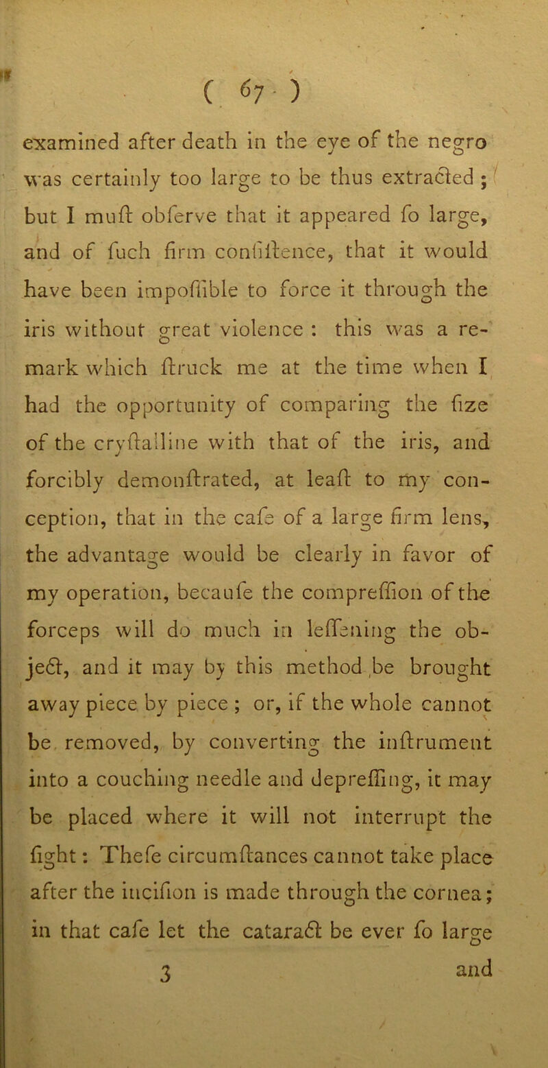 examined after death in the eye of the negro was certainly too large to be thus extracted ;( but I muft obferve that it appeared fo large, and of fuch firm confilbence, that it would have been impoflible to force it through the iris without great violence : this was a re- mark which flruck me at the time when I, had the opportunity of comparing the fize of the cryhalline with that of the iris, and forcibly demonftrated, at leaf!: to my con- ception, that in the cafe of a large firm lens, the advantage would be clearly in favor of my operation, becaufe the compreffion of the forceps will do much in lefTening the ob- je6l, and it may this method be brought away piece by piece ; or, if the whole cannot be, removed, by converting the inftrument into a couching needle and depreffing, it may be placed where it will not interrupt the fight; Thefe circumflances cannot take place after the incifion is made through the cornea; in that cafe let the cataradl be ever fo large and 3