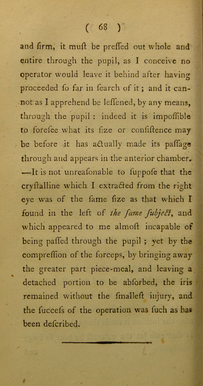 and firm, it mufl be prefTed out whole and entire through the pupil, as I conceive no operator would leave it behind after having proceeded fo far in fearch of it; and it can- nofas I apprehend be leffened, by any means, through the pupil : indeed it is impoffiblc to forefee what its fize or confidence may be before it has adually made its paffage V through and appears in the anterior chamber. —It is not unreafonable to fuppofe that the crydalline which I extradled from the right eye was of the fame fize as that which I found in the left of the fame fuhjeiiy and \ which appeared to me almofl: incapable of I ' being palled through the pupil ; yet by the J comprellion of the forceps, by bringing away the greater part piece-meal, and leaving a j detached portion to be abforbed, the iris i remained without the fmallell: injury, and J the fuccels of the operation was fuch as ha# 1 been defcribed. I