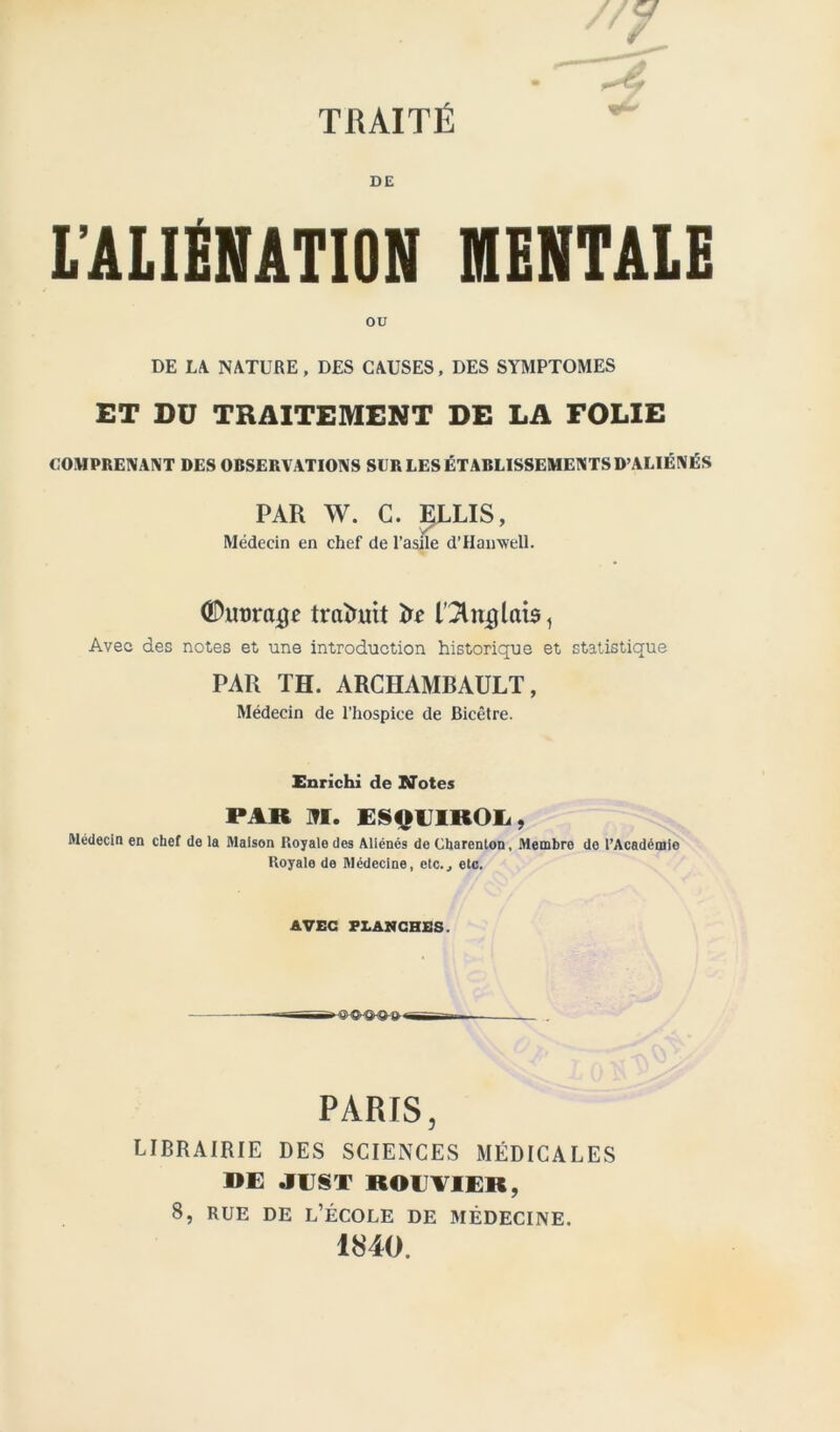 TRAITÉ DE l’ALIfiNATION MENTALE ou DE LA NATURE, DES CAUSES, DES SYMPTOMES ET DU TRAITEMENT DE LA FOLIE COMPRENANT DES OBSERVATIONS SUR LES ÉTABLISSEMENTS D’ALIÉNÉS PAR W. C. ELUS, Médecin en chef de l’asile d’Hanwell. ©murage trateit te Dilatais, Avec des notes et une introduction historique et statistique PAR TH. ARCHAMBAULT, Médecin de l’hospice de Bicètre. Enrichi de Notes PAR M. ESOUIKOli, Médecin en chef de la Maison Royale des Aliénés de Charenlon, Membre do l'Académie Royale de Médecine, etc., etc. AVEC FLANCHES. . PARIS, LIBRAIRIE DES SCIENCES MÉDICALES DE .IUSX BOUVIER, 8, rue de l’école de médecine. 1840.