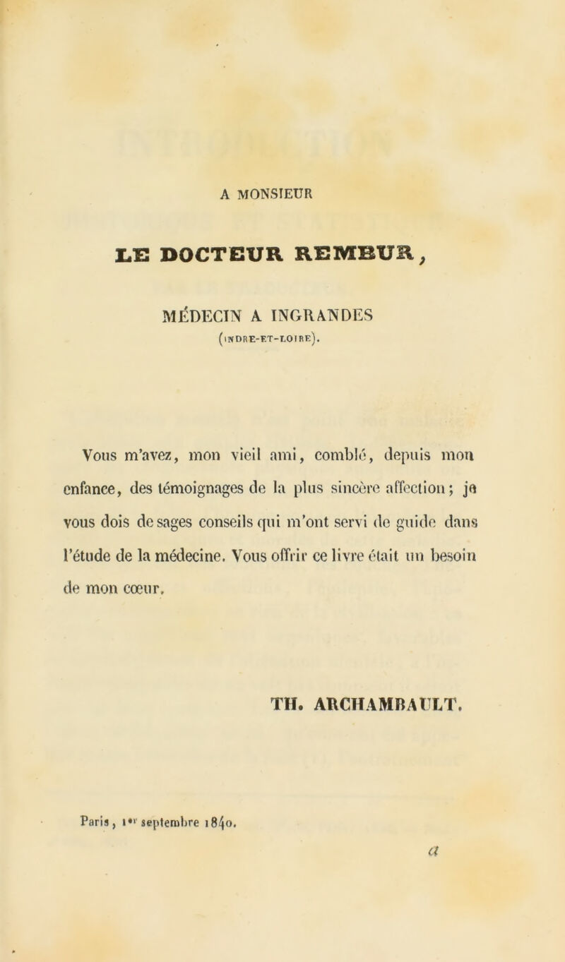 A MONSIEUR LE DOCTEUR REMBUR, MÉDECIN A INGRANDES (indre-et-loirk). Vous m’avez, mon vieil ami, comblé, depuis mon enfance, des témoignages de la plus sincère affection ; je vous dois de sages conseils qui m’ont servi de guide dans l’étude de la médecine. Vous offrir ce livre était un besoin de mon cœur. TH. ARCHAMBAULT. Paris, 1“’septembre 18^0. a