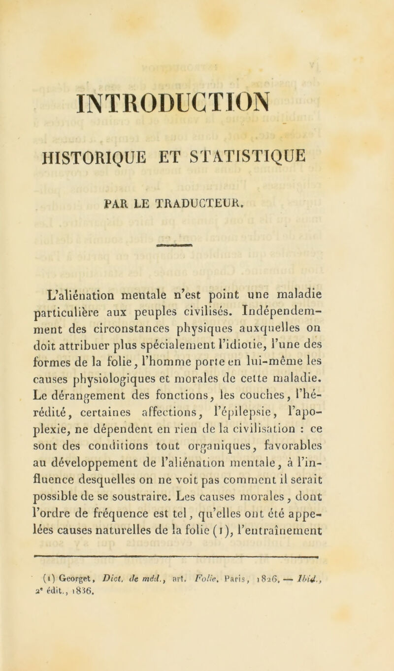 INTRODUCTION HISTORIQUE ET STATISTIQUE PAR LE TRADUCTEUR. L’aliénation mentale n’est point une maladie particulière aux peuples civilisés. Indépendam- ment des circonstances physiques auxquelles on doit attribuer plus spécialement l’idiotie, l’une des formes de la folie, l’homme porie en lui-même les causes physiologiques et morales de cette maladie. Le dérangement des fonctions, les couches, l’hé- rédité, certaines affections, l’épilepsie, l’apo- plexie, ne dépendent en rien de la civilisation : ce sont des conditions tout organiques, favorables au développement de l’aliénation mentale, à l’in- fluence desquelles on ne voit pas comment il serait possible de se soustraire. Les causes morales, dont l’ordre de fréquence est tel, qu’elles ont été appe- lées causes naturelles de la folie (i), l’entraînement (i) Georget, Diot, de mdd., art. Folie, Paris, 1826.— Ibid., 2* édit., 18I6.