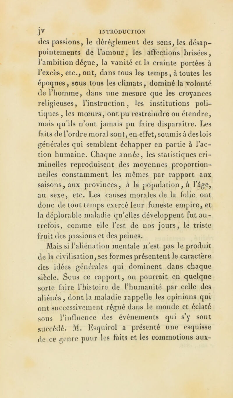 des passions, le dérèglement des sens, les désap- pointements de l’amour, les affections brisées, l’ambition déçue, la vanité et la crainte portées à l’excès, etc., ont, dans tous les temps, à toutes les époques, sous tous les climats, dominé la volonté de l’homme, dans une mesure que les croyances religieuses, l’instruction, les institutions poli- tiques , les mœurs, ont pu restreindre ou étendre, mais qu'ils n’ont jamais pu faire disparaître. Les faits de l’ordre moral sont, en effet, soumis à deslois générales qui semblent échapper en partie à l’ac- tion humaine. Chaque année, les statistiques cri- minelles reproduisent des moyennes proportion- nelles constamment les mêmes par rapport aux saisons, aux provinces, «à la population, à l’ége, au sexe, etc. Les causes morales de la folie ont donc de tout temps exercé leur funeste empire, et la déplorable maladie qu’elles développent fut au- trefois, comme elle l’est de nos jours, le triste fruit des passions et des peines. Mais si l’aliénation mentale n’est pas le produit de la civilisation, ses formes présentent le caractère des idées générales qui dominent dans chaque siècle. Sous ce rapport, on pourrait en quelque sorte faire l’histoire de l’humanité par celle des aliénés, dont la maladie rappelle les opinions qui ont successivement régné dans le monde et éclaté sous l’influence des événements qui s’y sont succédé. M. Esquirol a présenté une esquisse île ce genre pour les faits et les commotions aux-