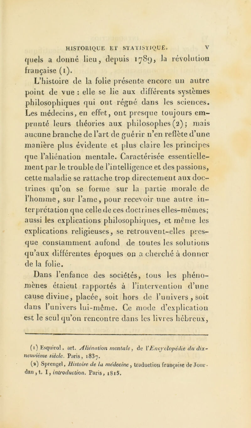 quels a donné lieu, depuis 1789, la révolution française (1). L’histoire de la folie présente encore un autre point de vue : elle se lie aux différents systèmes philosophiques qui ont régné dans les sciences. Les médecins, en effet, ont presque toujours em- prunté leurs théories aux philosophes (2) ; mais aucune branche de l’art de guérir n’en reflète d’une manière plus évidente et plus claire les principes que l’aliénation mentale. Caractérisée essentielle- ment par le trouble de l’intelligence et des passions, cette maladie se rattache trop directement aux doc- trines qu’on se forme sur la partie morale de l’homme, sur l’arne, pour recevoir une autre in- terprétation que celle de ces doctrines elles-mêmes; aussi les explications philosophiques, et même les explications religieuses, se retrouvent-elles pres- que constamment aufond de toutes les solutions qu’aux différentes époques on a cherché à donner de la folie. Dans l’enfance des sociétés, tous les phéno- mènes étaieut rapportés à l’intervention d’une cause divine, placée, soit hors de l’univers , soit dans l’univers lui-même. Ce mode d’explication est le seul qu’on rencontre dans les livres hébreux, (i)Esquirol. art. Aliénation mentale, de YEncjclopcdie du dtx- newième siècle. Paris, 1837. (a) Sprcngel, Histoire de lu médecine , truducliou française de Joui ' dan , t, I, introduction. Taris, 1S15.