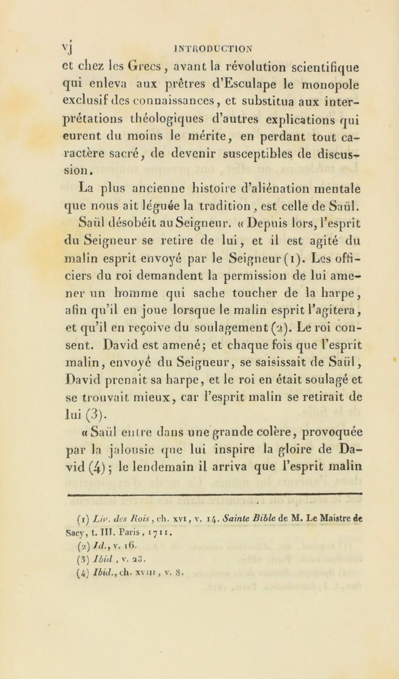 vj J NTI10DUCT10N et chez les Grecs , avant la révolution scientifique qui enleva aux prêtres d’Esculape le monopole exclusif des connaissances, et substitua aux inter- prétations théologiques d’autres explications qui eurent du moins le mérite, en perdant tout ca- ractère sacré, de devenir susceptibles de discus- sion. La plus ancienne histoire d’aliénation mentale que nous ait léguée la tradition, est celle de Saül. Saiil désobéit au Seigneur. « Depuis lors, l’esprit du Seigneur se retire de lui, et il est agité du malin esprit envoyé par le Seigneur (i). Les offi- ciers du roi demandent la permission de lui ame- ner un homme qui sache toucher de la harpe, afin qu’il en joue lorsque le malin esprit l’agitera, et qu’il en reçoive du soulagement (:>.). Le roi con- sent. David est amené; et chaque fois que l’esprit malin, envoyé du Seigneur, se saisissait de Saül, David prenait sa harpe, et le roi en était soulagé et se trouvait mieux, car l’esprit malin se retirait de lui (3). «Saül entre dans une grande colère, provoquée par la jalousie que lui inspire la gloire de Da- vid (4) ; le lendemain il arriva que l’esprit malin (i) L 'n’. des Bois, ch. xvi, v. \\. Sainte Bible de M. Le Maistre de Sacy, l. III. Paris , 1711. (?.) JJ.y v. 16. (3) Ibid , v. î3.