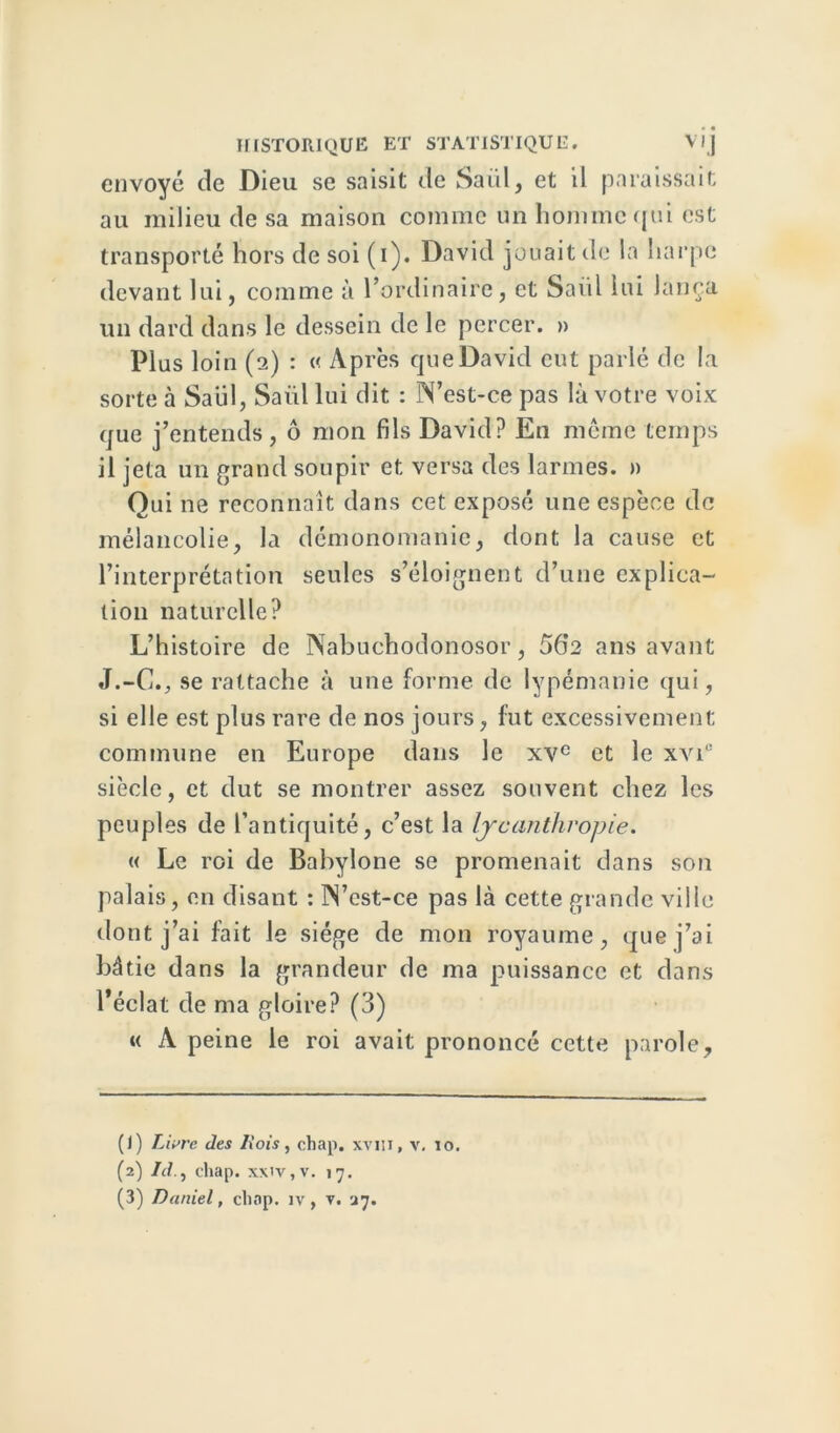 envoyé de Dieu se saisit de Saul, et il paraissait au milieu de sa maison comme un homme qui est transporté hors de soi (i). David jouait de la harpe devant lui, comme à l’ordinaire, et Saiil lui lança un dard dans le dessein de le percer. » Plus loin (2) : « Après que David eut parlé de la sorte à Saiil, Saiil lui dit : N’est-ce pas là votre voix que j’entends, ô mon fils David? En même temps il jeta un grand soupir et versa des larmes. » Oui ne reconnaît dans cet exposé une espèce de mélancolie, la démonomanie, dont la cause et l’interprétation seules s’éloignent d’une explica- tion naturelle? L’histoire de Nabuchodonosor, 56*2 ans avant J.-C., se rattache à une forme de lypémanie qui, si elle est plus rare de nos jours, lut excessivement commune en Europe dans le xvc et le xvi° siècle, et dut se montrer assez souvent chez les peuples de l’antiquité, c’est la lycanthropie. « Le roi de Babylone se promenait dans son palais, en disant : N’est-ce pas là cette grande ville dont j’ai fait le siège de mon royaume, que j’ai bâtie dans la grandeur de ma puissance et dans l'éclat de ma gloire? (3) « A peine le roi avait prononcé cette parole. (J) Livre des Iîois, chap. xvm, v. 10. (2) Id., chap. xxiv,v. 17.