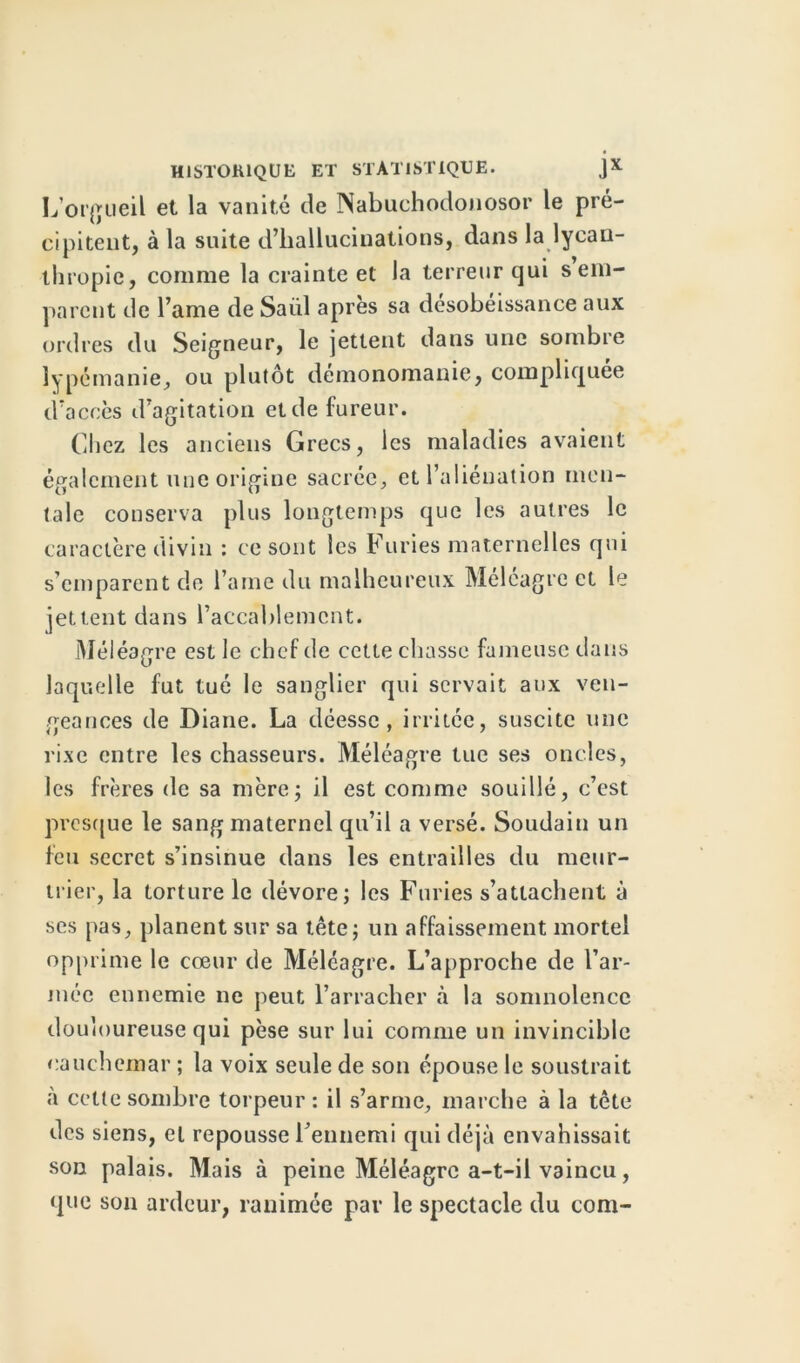 L'orgueil et la vanité de Nabuchodonosor le pré- cipitent, à la suite d’hallucinations, dans la lycau- thropic, comme la crainte et la terreur qui s em- parent de l’ame de Saiil après sa désobéissance aux ordres du Seigneur, le jettent dans une sombre lypémanie, ou plutôt demonomanie, compliquée d’accès d’agitation et de fureur. Chez les anciens Grecs, les maladies avaient également une origine sacrée, et l’aliénation men- tale conserva plus longtemps que les autres le caractère divin : ce sont les Furies maternelles qui s’emparent de Taine du malheureux Méléagre et le jettent dans l’accablement. Méléagre est le chef de cette chasse fameuse dans laquelle fut tué le sanglier qui servait aux ven- geances de Diane. La déesse, irritée, suscite une rixe entre les chasseurs. Méléagre tue ses oncles, les frères de sa mère; il est comme souillé, c’est presque le sang maternel qu’il a versé. Soudain un feu secret s’insinue dans les entrailles du meur- trier, la torture le dévore; les Furies s’attachent à scs pas, planent sur sa tête; un affaissement mortel opprime le cœur de Méléagre. L’approche de l’ar- mée ennemie ne peut l’arracher à la somnolence douloureuse qui pèse sur lui comme un invincible cauchemar ; la voix seule de son épouse le soustrait à cette sombre torpeur : il s’arme, marche à la tête des siens, et repousse l’ennemi qui déjà envahissait son palais. Mais à peine Méléagre a-t-il vaincu, que son ardeur, ranimée par le spectacle du com-