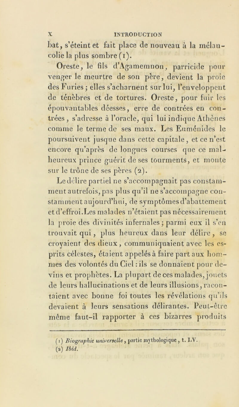 bat, s’éteint et fait place de nouveau à la mélau- coliela plus sombre (i). Oreste, le fils d’Agamemnon, parricide pour venger le meurtre de son père, devient la proie des Furies ; elles s’acharnent sur lui, l’enveloppent de ténèbres et de tortures. Oreste, pour fuir les épouvantables déesses, erre de contrées en con- trées, s’adresse à l’oracle, cpii lui indique Athènes comme le terme de ses maux. Les Euménides le poursuivent jusque dans cette capitale, et ce n’est encore qu’après de longues courses que ce mal- heureux prince guérit de ses tourments, et monte sur le trône de ses pères (2). Le délire partiel ne s’accompagnait pas constam- ment autrefois, pas plus qu’il 11e s’accompagne con- stamment aujourd’hui, de symptômes d’abattement et d’effroi.Les malades n’étaient pas nécessairement la proie des divinités infernales; parmi eux il s’en trouvait qui, plus heureux dans leur délire, se croyaient des dieux, communiquaient avec les es- prits célestes, étaient appelés à faire part aux hom- mes des volontés du Ciel : ils se donnaient pour de- vins et prophètes. La plupart de ces malades, jouets de leurs hallucinations et de leurs illusions, racon- taient avec bonne foi toutes les révélations qu’ils devaient à leurs sensations délirantes. Peut-être même faut-il rapporter à ces bizarres produits ( 1) Biographie universelle, partie mythologique , t. J/V.