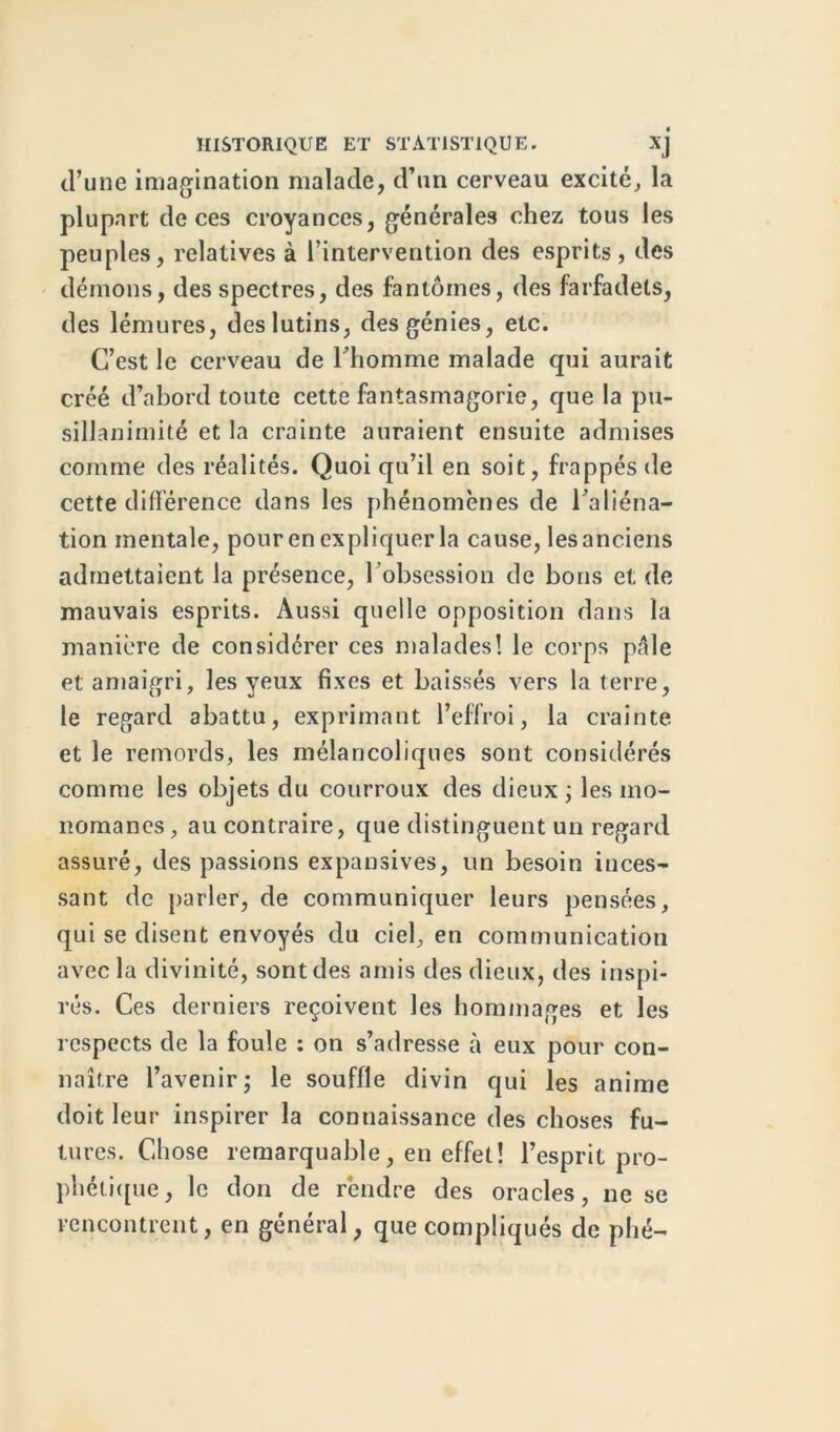 d’une imagination malade, d’un cerveau excité, la plupart de ces croyances, générales chez tous les peuples, relatives à l’intervention des esprits , des démons, des spectres, des fantômes, des farfadets, des lémures, des lutins, des génies, etc. C’est le cerveau de Thomme malade qui aurait créé d’abord toute cette fantasmagorie, que la pu- sillanimité et la crainte auraient ensuite admises comme des réalités. Quoi qu’il en soit, frappés de cette différence dans les phénomènes de Taliéna- tion mentale, pour en expliquer la cause, les anciens admettaient la présence, l’obsession de bons et de mauvais esprits. Aussi quelle opposition dans la manière de considérer ces malades! le corps pale et amaigri, les yeux fixes et baissés vers la terre, le regard abattu, exprimant l’effroi, la crainte et le remords, les mélancoliques sont considérés comme les objets du courroux des dieux ; les mo- nomanes, au contraire, que distinguent un regard assuré, des passions expansives, un besoin inces- sant de parler, de communiquer leurs pensées, qui se disent envoyés du ciel, en communication avec la divinité, sont des amis des dieux, des inspi- rés. Ces derniers reçoivent les hommages et les respects de la foule : on s’adresse à eux pour con- naître l’avenir j le souffle divin qui les anime doit leur inspirer la connaissance des choses fu- tures. Chose remarquable, en effet! l’esprit pro- phétique, le don de rendre des oracles, ne se rencontrent, en général, que compliqués de phé-