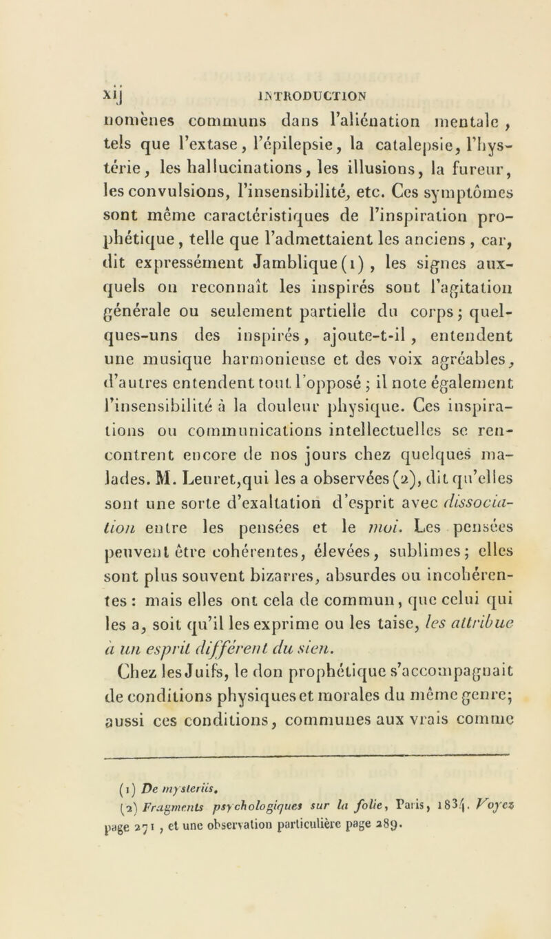 noniènes communs dans l’aliénation mentale , tels que l’extase, l’épilepsie, la catalepsie, l’hys- térie, les hallucinations, les illusions, la fureur, les convulsions, l’insensibilité, etc. Ces symptômes sont même caractéristiques de l’inspiration pro- phétique , telle que l’admettaient les anciens , car, dit expressément Jamblique (1) , les signes aux- quels on reconnaît les inspirés sont l’agitation générale ou seulement partielle du corps ; quel- ques-uns des inspirés, ajoute-t-il, entendent une musique harmonieuse et des voix agréables, d’autres entendent tout, l’opposé ; il note également l’insensibilité à la douleur physique. Ces inspira- tions ou communications intellectuelles sc ren- contrent encore de nos jours chez quelques ma- lades. M. Leuret,qui lésa observées (a), dit qu’elles sont une sorte d’exaltation d’esprit avec dissocia- tion entre les pensées et le moi. Les pensées peuvent être cohérentes, élevées, sublimes; elles sont plus souvent bizarres, absurdes ou incohéren- tes : mais elles ont cela de commun, que celui qui les a, soit qu’il les exprime ou les taise, les attribue a un esprit différent du sien. Chez les Juifs, le don prophétique s’accompagnait de conditions physiques et morales du même genre; aussi ces conditions, communes aux vrais comme ( i ) De mysleriis. [■2) Fragments psychologiques sur la folie, Paris, 183. Voyez page 271 , et une observation particulière page 289.