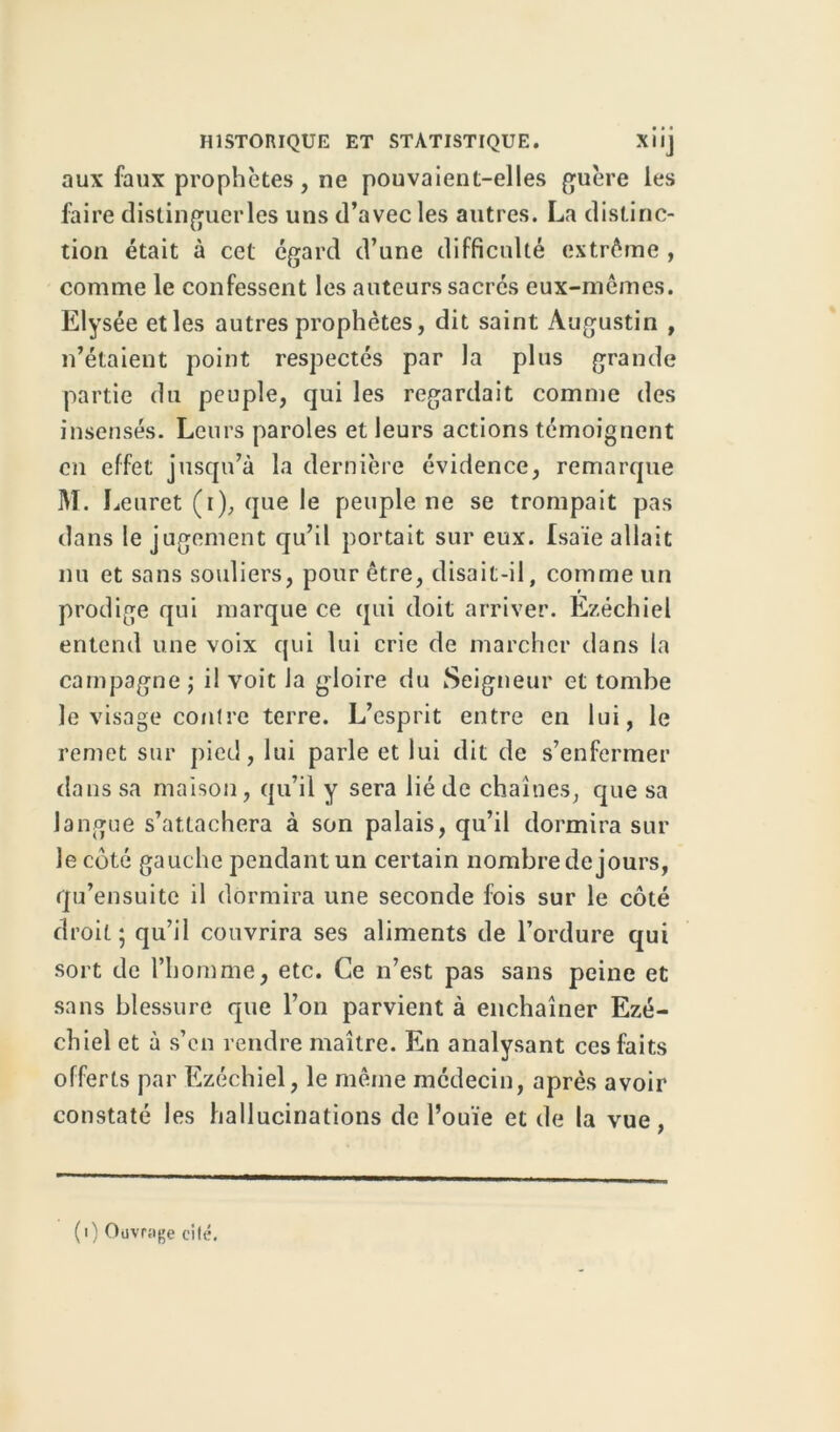 aux faux prophètes, ne pouvaient-elles guère les faire distinguerles uns d’avec les autres. La distinc- tion était à cet égard d’une difficulté extrême , comme le confessent les auteurs sacrés eux-mêmes. Elysée et les autres prophètes, dit saint Augustin , n’étaient point respectés par la plus grande partie du peuple, qui les regardait comme des insensés. Leurs paroles et leurs actions témoignent en effet jusqu’à la dernière évidence, remarque M. Leuret (i), que le peuple ne se trompait pas dans le jugement qu’il portait sur eux. Isaïe allait nu et sans souliers, pour être, disait-il, comme un prodige qui marque ce qui doit arriver. Ezéchiel entend une voix qui lui crie de marcher dans la campagne ; il voit la gloire du Seigneur et tombe le visage contre terre. L’esprit entre en lui, le remet sur pied, lui parle et lui dit de s’enfermer dans sa maison, qu’il y sera lié de chaînes, que sa langue s’attachera à son palais, qu’il dormira sur le côté gauche pendant un certain nombre de jours, qu’ensuite il dormira une seconde fois sur le côté droit; qu’il couvrira ses aliments de l’ordure qui sort de l’homme, etc. Ce n’est pas sans peine et sans blessure que l’on parvient à enchaîner Ezé- chiel et à s’en rendre maître. En analysant ces faits offerts par Ezéchiel, le même médecin, après avoir constaté les hallucinations de l’ouïe et de la vue, (i) Ouvrage cité.