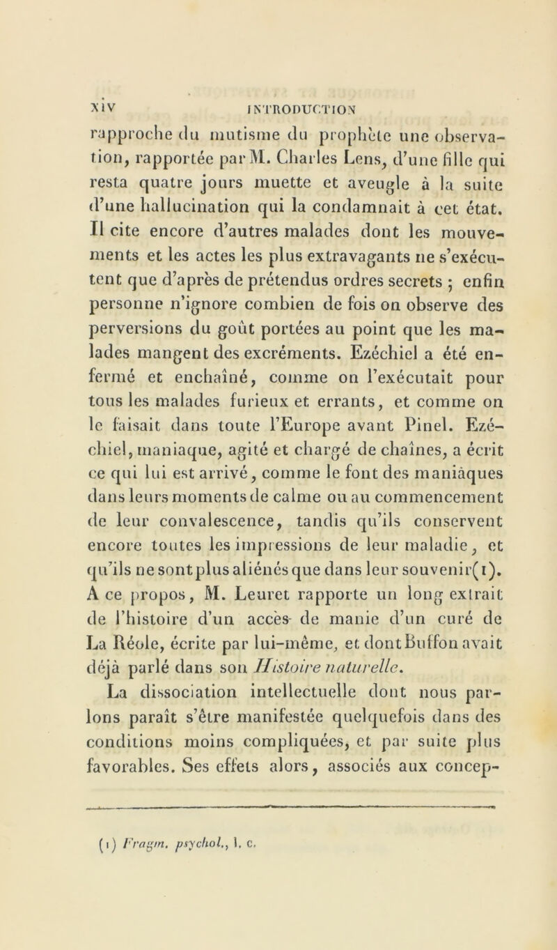 rapproche du mutisme du prophète une observa- tion, rapportée parM. Charles Lens, d’une fille qui resta quatre jours muette et aveugle à la suite d’une hallucination qui la condamnait à cet état. Il cite encore d’autres malades dont les mouve- ments et les actes les plus extravagants ne s’exécu- tent que d’après de prétendus ordres secrets ; enfin personne n’ignore combien de fois on observe des perversions du goût portées au point que les ma- lades mangent des excréments. Ezéchiel a été en- fermé et enchaîné, comme on l’exécutait pour tous les malades furieux et errants, et comme on le faisait dans toute l’Europe avant Pinel. Ezé- chiel, maniaque, agité et chargé de chaînes, a écrit ce qui lui est arrivé, comme le font des maniaques dans leurs moments de calme ou au commencement de leur convalescence, tandis qu’ils conservent encore toutes les impressions de leur maladie, et qu’ils ne sont plus aliénés que dans leur souvenir(i). Ace propos, M. Leuret rapporte un long exlrait de l’histoire d’un accès de manie d’un curé de La Réole, écrite par lui-même, et dontBuffon avait déjà parlé dans son Histoire naturelle. La dissociation intellectuelle dont nous par- lons paraît s’être manifestée quelquefois dans des conditions moins compliquées, et par suite plus favorables. Ses effets alors, associés aux concep- (i) Fragm. psyçhol., 1. c.