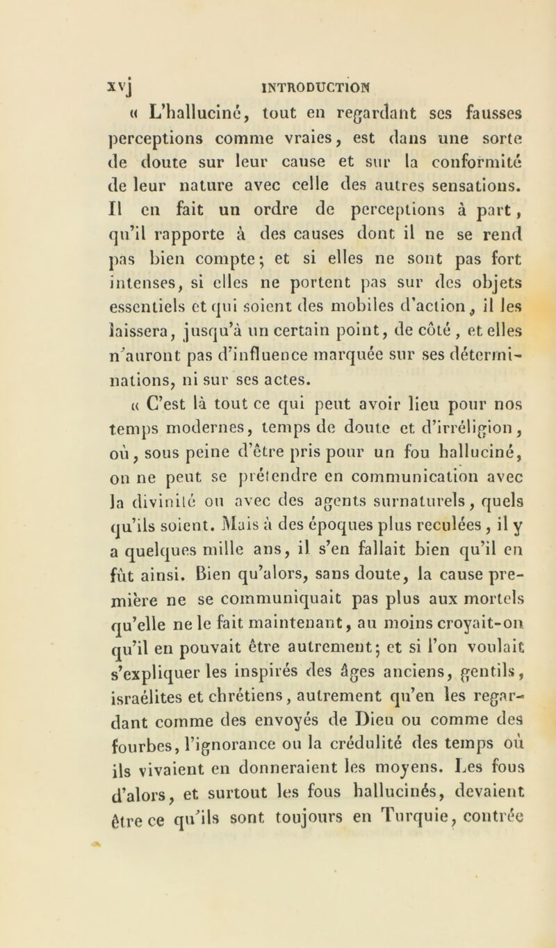 « L’halluciné, tout en regardant ses fausses perceptions comme vraies, est dans une sorte de doute sur leur cause et sur la conformité de leur nature avec celle des autres sensations. Il en fait un ordre de perceptions à part, qu’il rapporte à des causes dont il ne se rend pas bien compte; et si elles ne sont pas fort intenses, si elles ne portent pas sur des objets essentiels et qui soient des mobiles d’action, il les laissera, jusqu’à un certain point, de côté , et elles n'auront pas d’influence marquée sur ses détermi- nations, ni sur ses actes. « C’est là tout ce qui peut avoir lieu pour nos temps modernes, temps de doute et d’irréligion, où, sous peine d’être pris pour un fou halluciné, on ne peut se prétendre en communication avec la divinité ou avec des agents surnaturels, quels qu’ils soient. Mais à des époques plus reculées, il y a quelques mille ans, il s’en fallait bien qu’il en fût ainsi. Bien qu’alors, sans doute, la cause pre- mière ne se communiquait pas plus aux mortels qu’elle ne le fait maintenant, au moins croyait-on qu’il en pouvait être autrement; et si l’on voulait s’expliquer les inspirés des âges anciens, gentils, israélites et chrétiens, autrement qu’en les regar- dant comme des envoyés de Dieu ou comme des fourbes, l’ignorance ou la crédulité des temps où ils vivaient en donneraient les moyens. Les fous d’alors, et surtout les fous hallucinés, devaient être ce qu’ils sont toujours en Turquie, contrée