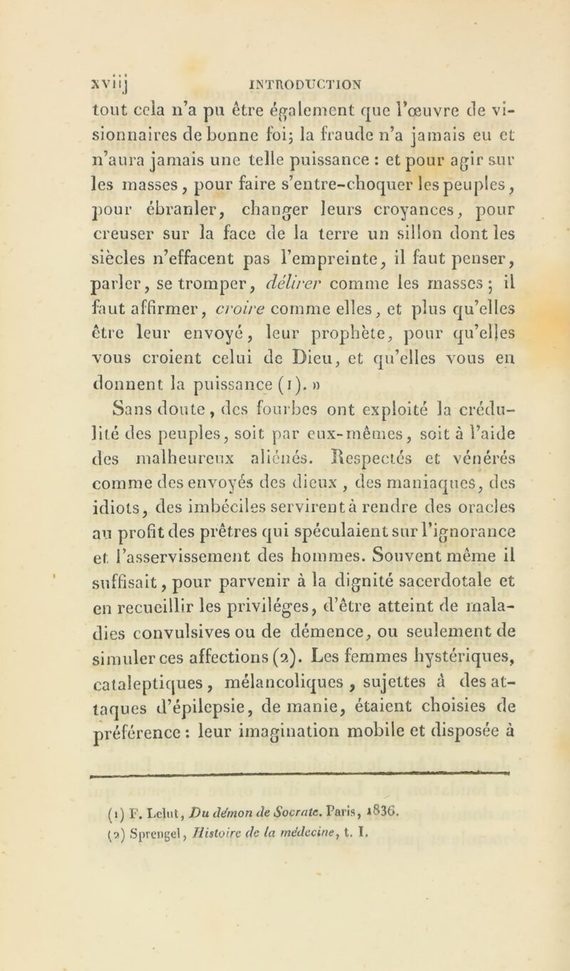 tout cela n’a pu être également que l’œuvre de vi- sionnaires de bonne foi; la fraude n’a jamais eu et n’aura jamais une telle puissance : et pour agir sur les masses, pour faire s’entre-choquer les peuples, pour ébranler, changer leurs croyances, pour creuser sur la face de la terre un sillon dont les siècles n’effacent pas l’empreinte, il faut penser, parler, se tromper, délirer comme les masses; il faut affirmer, croire comme elles, et plus qu’elles être leur envoyé, leur prophète, pour qu’elles vous croient celui de Dieu, et qu’elles vous en donnent la puissance (i). » Sans doute, des fourbes ont exploité la crédu- lité des peuples, soit par eux-mêmes, soit à l’aide des malheureux aliénés. Ilespectés et vénérés comme des envoyés des dieux , des maniaques, des idiots, des imbéciles servirent à rendre des oracles au profit des prêtres qui spéculaient sur l’ignorance et l’asservissement des hommes. Souvent même il suffisait, pour parvenir à la dignité sacerdotale et en recueillir les privilèges, d’être atteint de mala- dies convulsives ou de démence, ou seulement de simuler ces affections (a). Les femmes hystériques, cataleptiques, mélancoliques , sujettes à des at- taques d’épilepsie, de manie, étaient choisies de préférence : leur imagination mobile et disposée à (1) F. Lclut, Du démon de Socrate. Paris, i836.