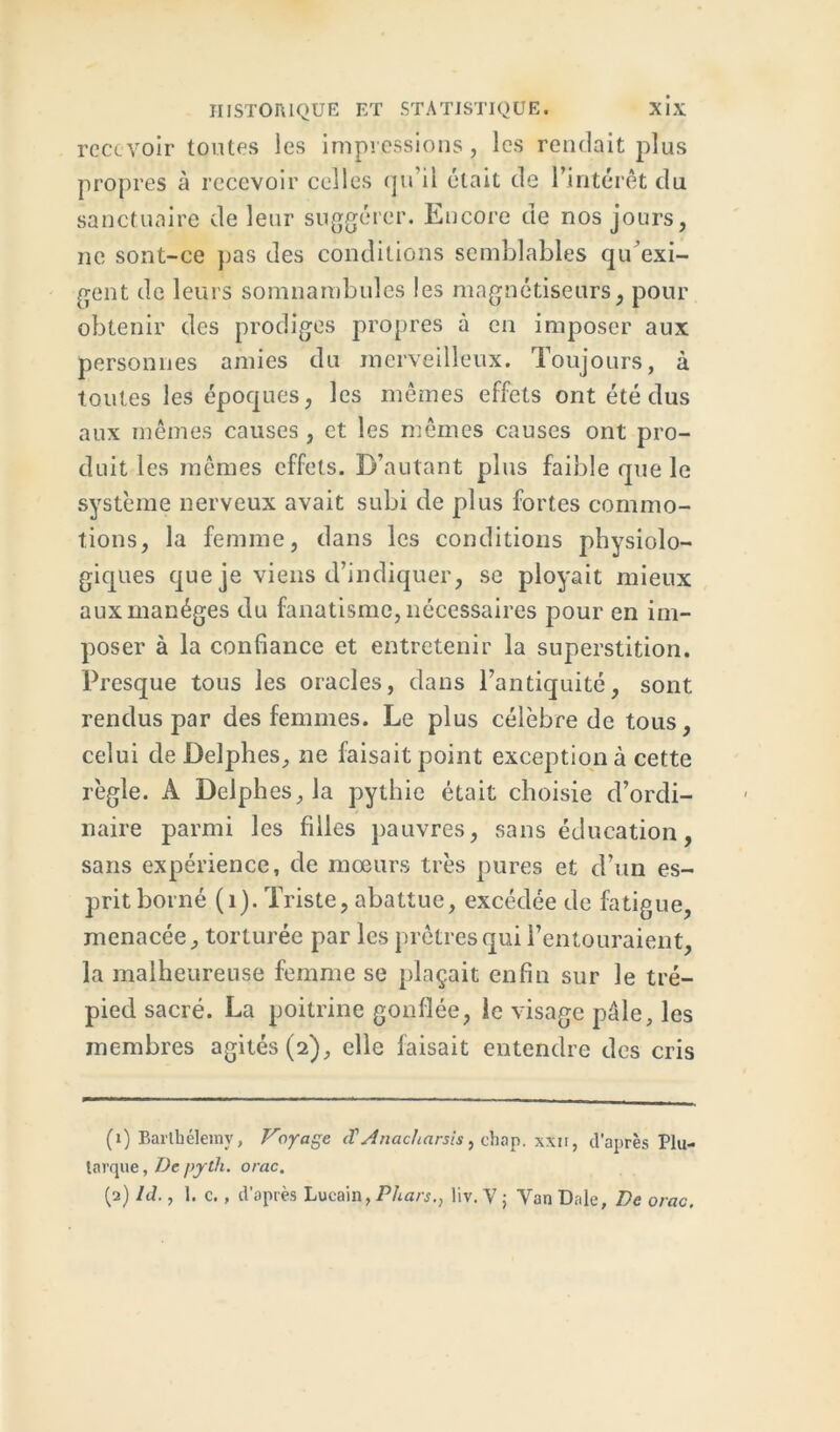 rece voir toutes les impressions, les rendait plus propres à recevoir celles qu’il était de l’intérêt du sanctuaire de leur suggérer. Encore de nos jours, ne sont-ce pas des conditions semblables qu’exi- gent de leurs somnambules les magnétiseurs, pour obtenir des prodiges propres à en imposer aux personnes amies du merveilleux. Toujours, à toutes les époques, les mêmes effets ont été dus aux mêmes causes , et les mêmes causes ont pro- duit les mêmes effets. D’autant plus faible que le système nerveux avait subi de plus fortes commo- tions, la femme, dans les conditions physiolo- giques que je viens d’indiquer, se ployait mieux aux manèges du fanatisme, nécessaires pour en im- poser à la confiance et entretenir la superstition. Presque tous les oracles, dans l’antiquité, sont rendus par des femmes. Le plus célèbre de tous, celui de Delphes, ne faisait point exception à cette règle. A Delphes, la pythie était choisie d’ordi- naire parmi les filles pauvres, sans éducation, sans expérience, de mœurs très pures et d’un es- prit borné (1). Triste, abattue, excédée de fatigue, menacée, torturée par les prêtres qui l’entouraient, la malheureuse femme se plaçait enfin sur le tré- pied sacré. La poitrine gonflée, le visage pâle, les membres agités (2), elle faisait entendre des cris (1) Barthélemy, Voyage, (T A nacharsis, chap. xxn, d’après Plu- tarque , De pjrth. orac. (2) Id., 1. c., d’après Lucain, Phars., liv. V 5 Van Date, De orac.