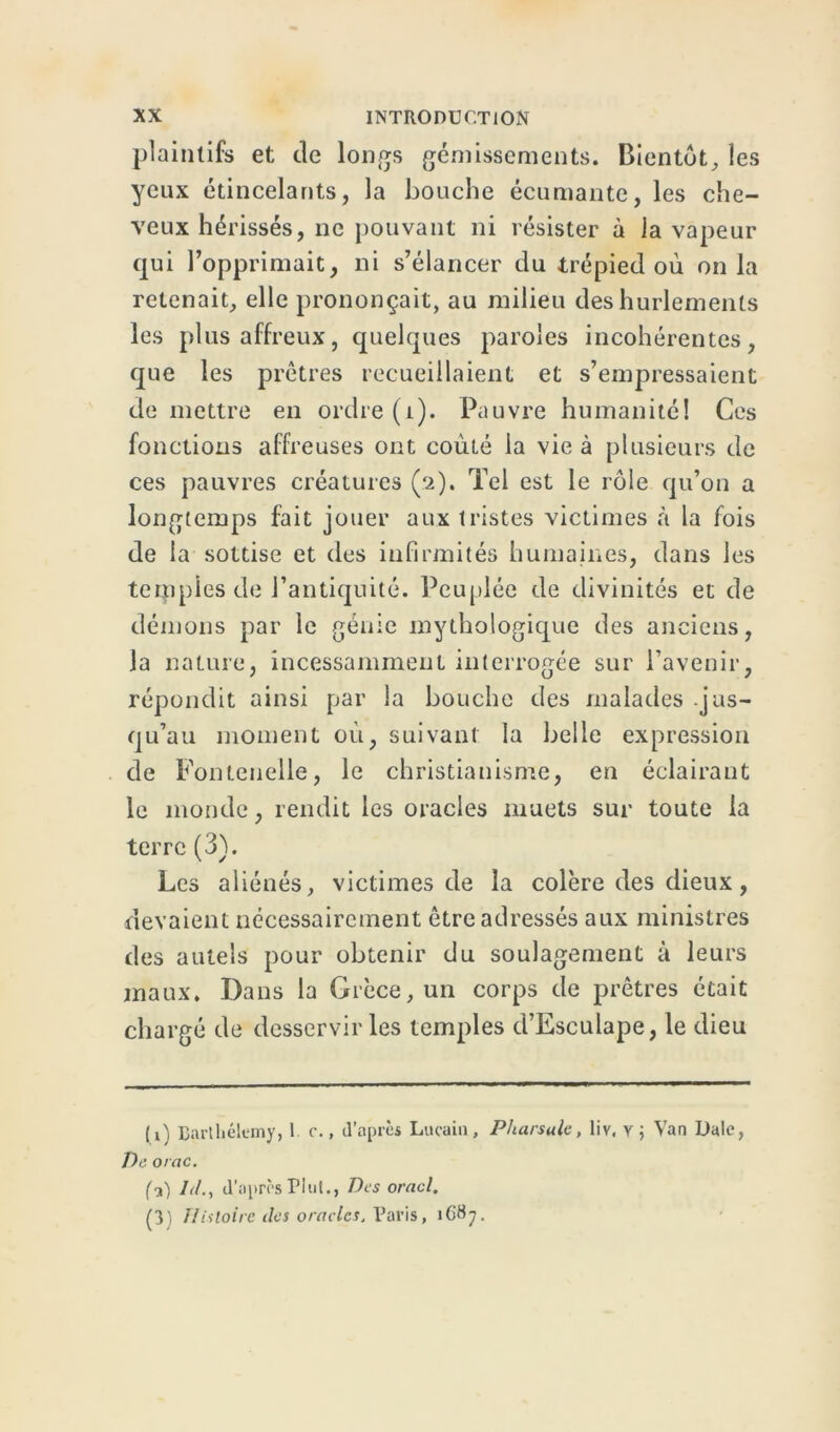 plaintifs et de longs gémissements. Bientôt, les yeux étincelants, la bouche écumante, les che- veux hérissés, ne pouvant ni résister à la vapeur qui l’opprimait, ni s’élancer du trépied où onia retenait, elle prononçait, au milieu des hurlements les plus affreux, quelques paroles incohérentes, que les prêtres recueillaient et s’empressaient de mettre en ordre (1). Pauvre humanité! Ces fonctions affreuses ont coûté la vie à plusieurs de ces pauvres créatures (2). Tel est le rôle qu’on a longtemps fait jouer aux tristes victimes à la fois de la sottise et des infirmités humaines, dans les temples de l’antiquité. Peuplée de divinités et de démons par le génie mythologique des anciens, la nature, incessamment interrogée sur l’avenir, répondit ainsi par la bouche des malades -jus- qu’au moment où, suivant la belle expression de Fontenelle, le christianisme, en éclairant le monde, rendit les oracles muets sur toute la terre (3). Les aliénés, victimes de la colère des dieux, devaient nécessairement être adressés aux ministres des autels pour obtenir du soulagement à leurs maux. Dans la Grèce, un corps de prêtres était chargé de desservir les temples d’Esculape, le dieu ( i) Barthélemy, 1 c., d'après Lucain, Pharsulc, liv, y j Van Dale, De orac. (?) LL, d’après Plut., Des oracl. (3) Histoire des oracles. Paris, 1687.