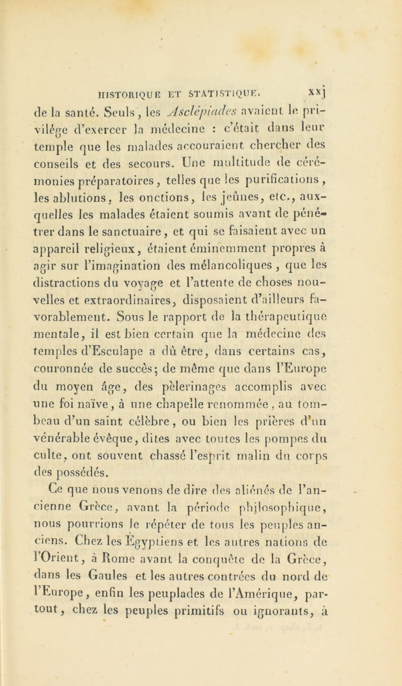 tle la santé. Seuls, les Asclépuides avaient le pri- vilège d’exercer la médecine : c’était dans leur temple que les malades accouraient chercher des conseils et des secours. Une multitude de céré- monies préparatoires, telles que les purifications, les ablutions, les onctions, les jeûnes, etc., aux- quelles les malades étaient soumis avant de péné- trer dans le sanctuaire, et qui se faisaient avec un appareil religieux, étaient éminemment propres à agir sur l’imagination des mélancoliques , que les distractions du voyage et l’attente de choses nou- velles et extraordinaires, disposaient d’ailleurs fa- vorablement. Sous le rapport de la thérapeutique mentale, il est bien certain que la médecine des temples d’Esculape a dû être, dans certains cas, couronnée de succès5 de même que dans l’Europe du moyen âge, des pèlerinages accomplis avec une foi naïve, à une chapelle renommée, au tom- beau d’un saint célèbre, ou bien les prières d’un vénérable évêque, dites avec toutes les pompes du culte, ont souvent chassé l’esprit malin du corps des possédés. Ce que nous venons de dire des aliénés de l’an- cienne Grèce, avant la période philosophique, nous pourrions le répéter de tous les peuples an- ciens. Chez les Egyptiens et les autres nations de 1 Orient, à Rome avant la conquête de la Grèce, dans les Gaules et les autres contrées du nord de 1 Europe, enfin les peuplades de l’Amérique, par- tout, chez les peuples primitifs ou ignorants, à