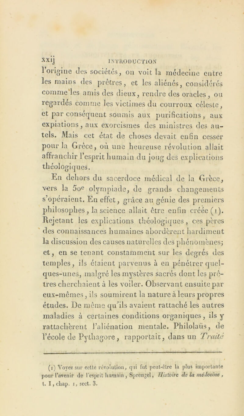 1 origine des sociétés, on voit la médecine entre les mains des prêtres, et les aliénés, considérés comme les amis des dieux, rendre des oracles, ou regardés comme les victimes du courroux céleste, et par conséquent soumis aux purifications, aux expiations, aux exorcismes des ministres des au- tels. Mais cet état de choses devait enfin cesser pour la Grèce, où une heureuse révolution allait affranchir l’esprit humain du joug des explications théologiques. En dehors du sacerdoce médical de la Grèce, vers la 5oe olympiade, de grands changements s’opéraient. En effet, grâce au génie des premiers philosophes, la science allait être enfin créée (i). Rejetant les explications théologiques, ces pères des connaissances humaines abordèrent hardiment la discussion des causes naturelles des phénomènes; et, en se tenant constamment sur les degrés des temples, ils étaient parvenus à en pénétrer quel- ques-unes, malgré les mystères sacrés dont les prê- tres cherchaient à les voiler. Observant ensuite par eux-mêmes, ils soumirent la nature à leurs propres études. De même qu’ils avaient rattaché les autres maladies à certaines conditions organiques, ils y rattachèrent l’aliénation mentale. Philolaiis, de l’école de Pythagore, rapportait, dans un Traité (i) Voyez sur cette révolution, qui fut peut-être la plus importante pour l’avenir de l’esprit humain , Sprengel, Histoire de la médecine ,