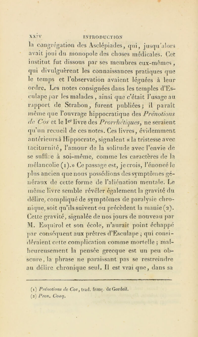 la congrégation des Àsclépiades, qui, jusqu’alors avait joui du monopole des choses médicales. Cet institut fut dissous par ses membres eux-mêmes, qui divulguèrent les connaissances pratiques que le temps et l’observation avaient léguées à leur ordre* Les notes consignées dans les temples d’Es- culape par les malades , ainsi que c’était l’usage au rapport de Strabon, furent publiéesj il paraît même que l’ouvrage hippocratique des Prénotions (le Cos et le Ier livre des Prorrhétiques, ne seraient qu’un recueil de ces notes. Ces livres, évidemment antéricursà Hippocrate, signalent. « la tristesse avec taciturnité, l’amour de la solitude avec l’envie de se suffire à soi-même, comme les caractères de la mélancolie (1).» Ce passage est, je crois, l’énoncé le plus ancien que nous possédions des symptômes gé- néraux de cette forme de l’aliénation mentale. Le même livre semble révéler également la gravité du délire, compliqué de symptômes de paralysie chro- nique, soi t qu’ils suivent ou précèdent la manie (2). Cette gravité, signalée de nos jours de nouveau par M. Esquirol et son école, n’aurait point échappé par conséquent aux prêtres d’Esculape ; qui consi- déraient cette complication comme mortelle ; mal- heureusement la pensée grecque est un peu ob- scure, la phrase ne paraissant pas se restreindre au délire chronique seul. Il est vrai que, dans sa (1) Pre'notions de Cos, trarî. franc. dcGardeil.