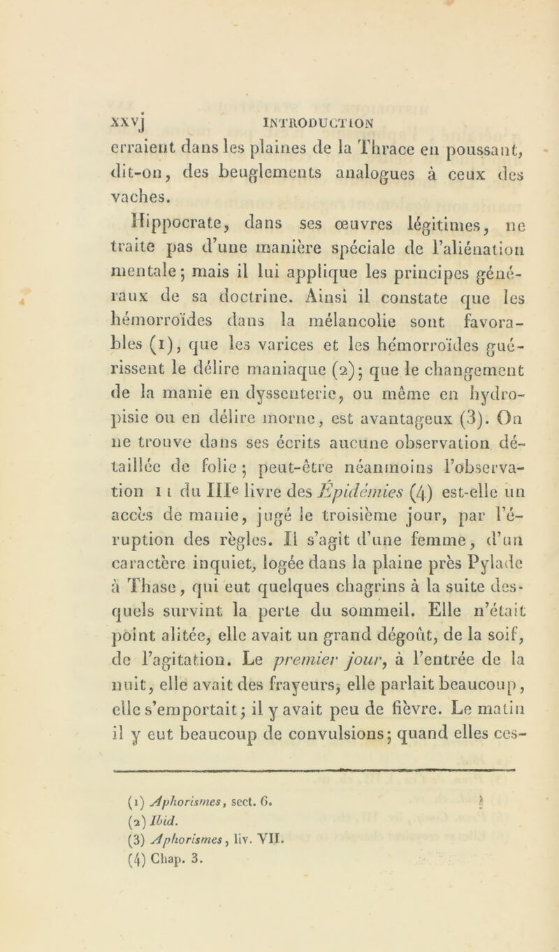 XXV j INTRODUCTION erraient dans les plaines de la Thrace en poussant, dit-on, des beuglements analogues à ceux des vaches. Hippocrate, dans ses œuvres légitimes, ne traite pas d’une manière spéciale de l’aliénation mentale; mais il lui applique les principes géné- raux de sa doctrine. Ainsi il constate que les hémorroïdes dans la mélancolie sont favora- bles (i), que les varices et les hémorroïdes gué- rissent le délire maniaque (2); que le changement de la manie en dysscnterie, ou même en hydro- pisie ou en délire morne, est avantageux (3). On ne trouve dans ses écrits aucune observation dé- taillée de folie ; peut-être néanmoins l’observa- tion 1 1 du IIIe livre des Epidémies (4) est-elle un accès de manie, jugé le troisième jour, par l’é- ruption des règles. Il s’agit d’une femme, d’un caractère inquiet, logée dans la plaine près Pylade à Thase, qui eut quelques chagrins à la suite des- quels survint; la perte du sommeil. Elle n’était point alitée, elle avait un grand dégoût, de la soif, de l’agitation. Le premier jour, à l’entrée de la nuit, elle avait des frayeurs, elle parlait beaucoup, elle s’emportait ; il y avait peu de fièvre. Le matin il y eut beaucoup de convulsions; quand elles ces- (1) Aphorismes, sect. 6. (2) Ibid. (3) Aphorismes, liv. VII.