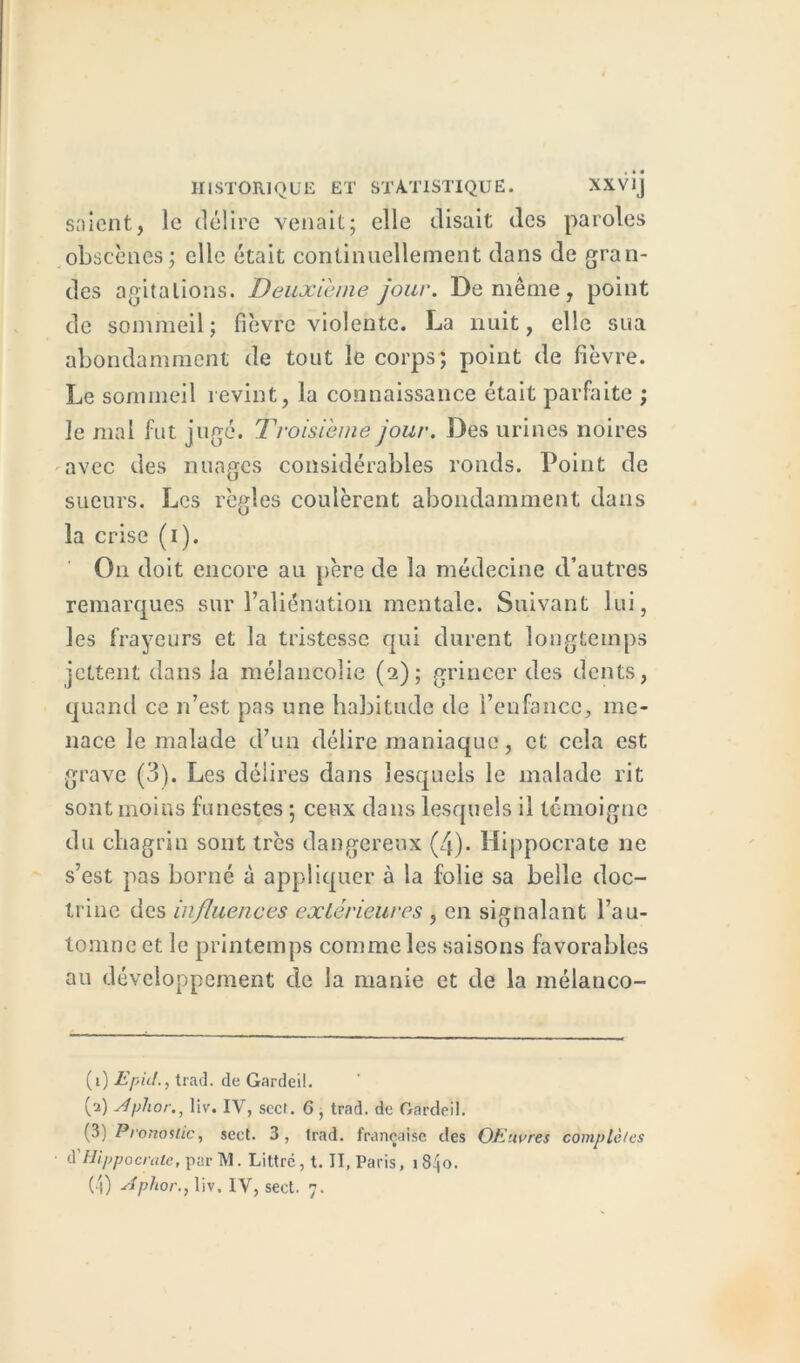 soient, le délire venait; elle disait des paroles obscènes; elle était continuellement dans de gran- des agitations. Deuxieme jour. De même, point de sommeil ; fièvre violente. La nuit, elle sua abondamment de tout le corps; point de fièvre. Le sommeil revint, la connaissance était parfaite ; le mal fut juge. Troisième jour. Des urines noires avec des nuages considérables ronds. Point de sueurs. Les règles coulèrent abondamment dans la crise (i). On doit encore au père de la médecine d’autres remarques sur l’aliénation mentale. Suivant lui, les frayeurs et la tristesse qui durent longtemps jettent dans la mélancolie (2); grincer des dents, quand ce n’est pas une habitude de l’enfance, me- nace le malade d’un délire maniaque, et cela est grave (3). Les délires dans lesquels le malade rit sont moins funestes ; ceux dans lesquels il témoigne du chagrin sont très dangereux (4). Hippocrate ne s’est pas borné à appliquer à la folie sa belle doc- trine des influences extérieures , en signalant l’au- tomne et le printemps comme les saisons favorables au développement de la manie et de la mélanco- (1) Epicl., trac], rlc Gardeil. (a) Aphor., liv. IV, seel. 6, trnd. de Gardeil. (3) Pronostic, sect. 3, trad. française des OEnvres complètes à'Hippocrate, par TY1. Littré, t. II, Paris, i 840.