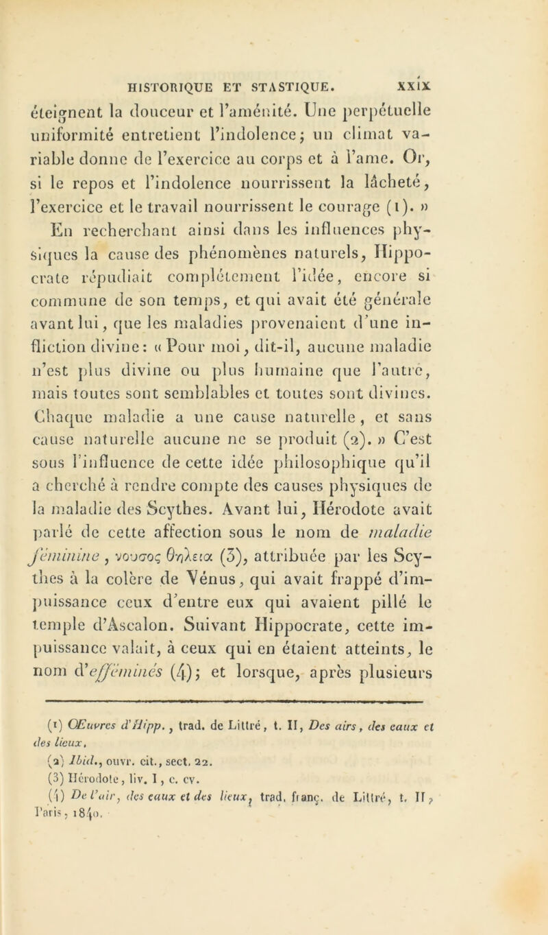 éteignent la douceur et l’aménité. Une perpétuelle uniformité entretient l’indolence; un climat va- riable donne de l’exercice au corps et à i’ame. Or, si le repos et l’indolence nourrissent la lâcheté, l’exercice et le travail nourrissent le courage (i). » En recherchant ainsi dans les influences phy- siques la cause des phénomènes naturels, Hippo- crate répudiait complètement l’idée, encore si commune de son temps, et qui avait été générale avant lui, que les maladies provenaient d'une in- fliction divine: « Pour moi, dit-il, aucune maladie n’est plus divine ou plus humaine que l’autre, mais toutes sont semblables et toutes sont divines. Chaque maladie a une cause naturelle , et sans cause naturelle aucune ne se produit (2). » C’est sous l’influence de cette idée philosophique qu’il a cherché à rendre compte des causes physiques de la maladie des Scythes. Avant lui, Hérodote avait parlé de cette affection sous le nom de maladie féminine , vo-jq-oç OriXma (5), attribuée par les Scy- thes à la colère de \énus, qui avait frappé d’im- puissance ceux d’entre eux qui avaient pillé le temple d’Ascalon. Suivant Hippocrate, cette im- puissance valait, à ceux qui en étaient atteints, le nom d'efféminés (4); et lorsque, après plusieurs (x) Œuvres d'Hipp., trad. de Littré, t. II, Des airs, des eaux et des lieux, (a) Ibid., ouvr. cit., sect. 22. (3) Hérodote, liv. I, e. cv. (-1) De l'uir, des eaux et des lieux? trad. fianç. de Littré, t, II ? Taris, i8p>.