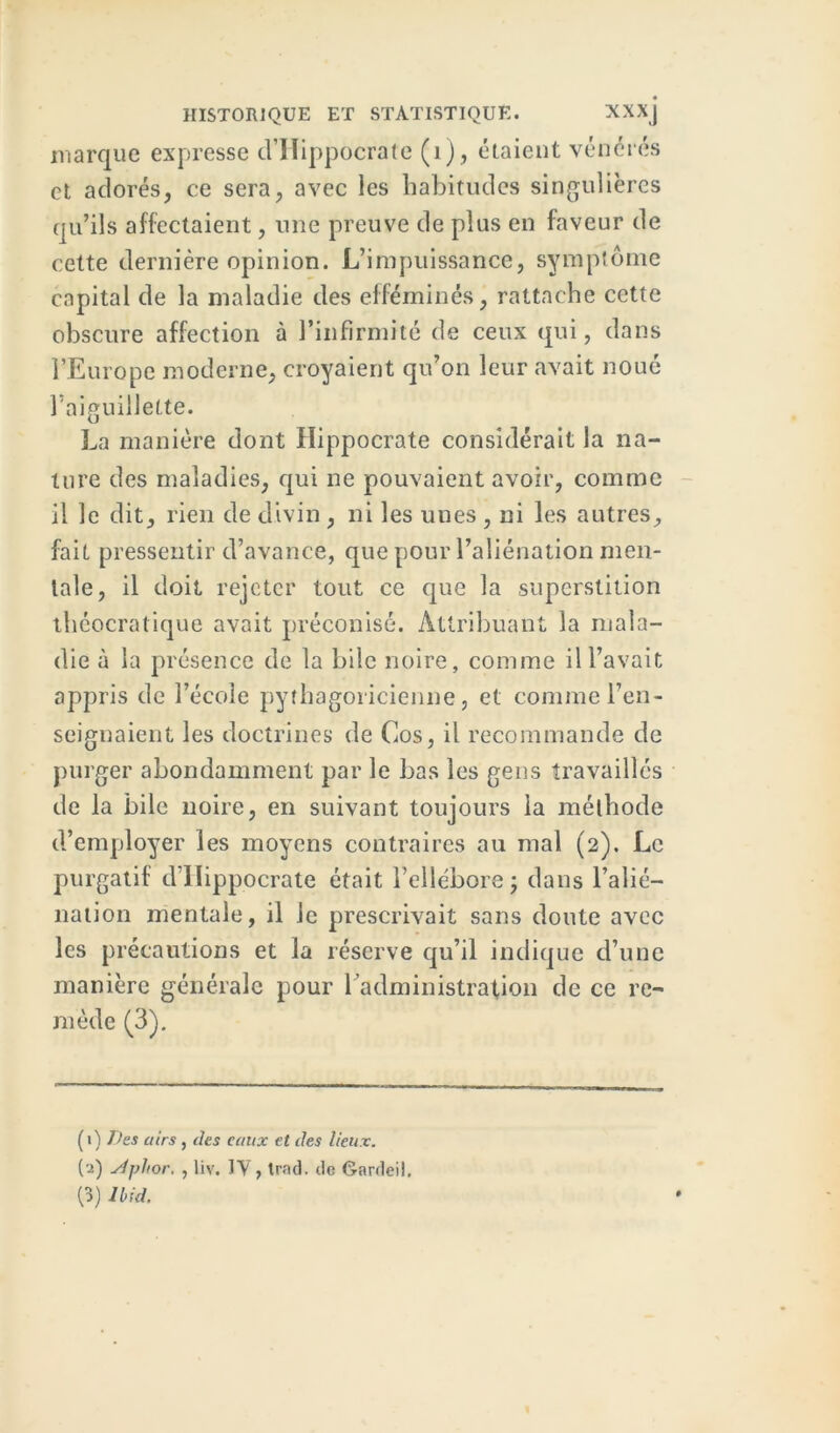 marque expresse d’Hippocrate (1), étaient vénérés et adorés, ce sera, avec les habitudes singulières qu’ils affectaient, une preuve de plus en faveur de cette dernière opinion. L’impuissance, symptôme capital de la maladie des efféminés, rattache cette obscure affection à l’infirmité de ceux qui, dans l’Europe moderne, croyaient qu’on leur avait noué l’aiguillette. La manière dont Hippocrate considérait la na- ture des maladies, qui ne pouvaient avoir, comme il le dit, rien de divin , ni les unes , ni les autres, fait pressentir d’avance, que pour l’aliénation men- tale, il doit rejeter tout ce que la superstition théocratique avait préconisé. Attribuant la mala- die à la présence de la bile noire, comme il l’avait appris de l’école pythagoricienne, et comme l’en- seignaient les doctrines de Cos, il recommande de purger abondamment par le bas les gens travaillés de la bile noire, en suivant toujours la méthode d’employer les moyens contraires au mal (2). Le purgatif d’Hippocrate était l’ellébore; dans l’alié- nation mentale, il le prescrivait sans doute avec les précautions et la réserve qu’il indique d’une manière générale pour l’administration de ce re- mède (3). ( 1 ) Des airs , des eaux et des lieux. (2) siphor. , liv. IV, Irad. de Gardeil.