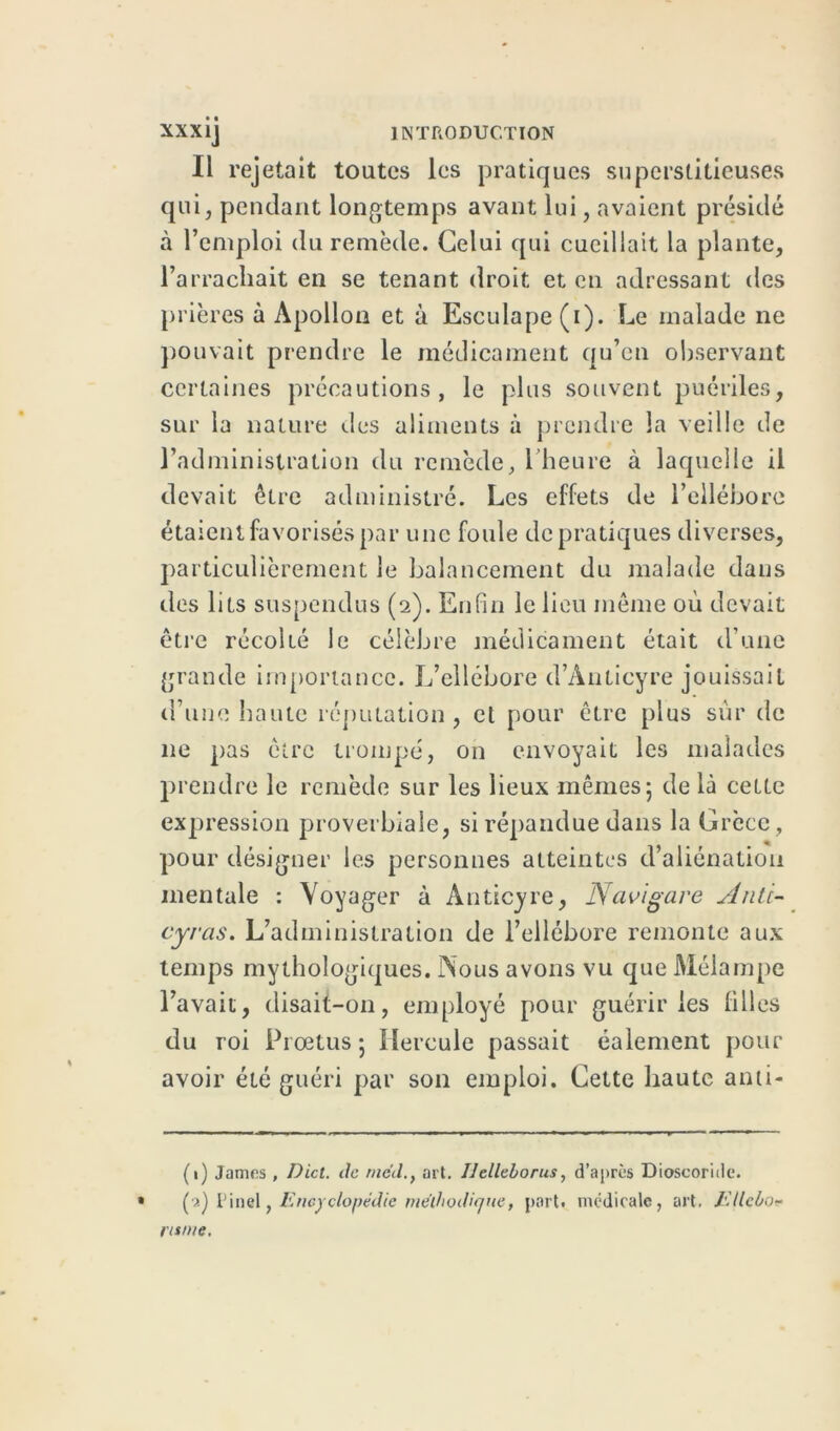 Il rejetait toutes les pratiques superstitieuses qui, pendant longtemps avant lui, avaient présidé à l’emploi du remède. Celui qui cueillait la plante, l’arrachait en se tenant droit et en adressant des prières à Apollon et à Esculape(i). Le malade ne pouvait prendre le médicament qu’en observant certaines précautions, le plus souvent puériles, sur la nature tics aliments à prendre la veille de l’administration du remède, 1 heure à laquelle il devait être administré. Les effets de l’ellébore étaient favorisés par une foule de pratiques diverses, particulièrement le balancement du malade dans des lits suspendus (2). Enfin le lieu même où devait être récolté le célèbre médicament était d’une grande importance. L’ellébore d’Anticyre jouissait d’une haute réputation, et pour être plus sur de 11e pas être trompé, on envoyait les malades prendre le remède sur les lieux mêmes; de là cette expression proverbiale, si répandue dans la Grèce, pour désigner les personnes atteintes d’aliénation mentale : Voyager à Anticyre, Navigare Anti- cyras. L’administration de l’ellébore remonte aux temps mythologiques. Nous avons vu cpie Mélampe l’avait, disait-on, employé pour guérir les filles du roi Proetus ; Hercule passait éalement pour avoir été guéri par son emploi. Cette haute anti- (1) James, Dict. de rne'd., art. IJelleborus, d’après Dioscoride. » Pinel, Encyclopédie méthodique, port, médicale, art. lUlcbo- ru tue.