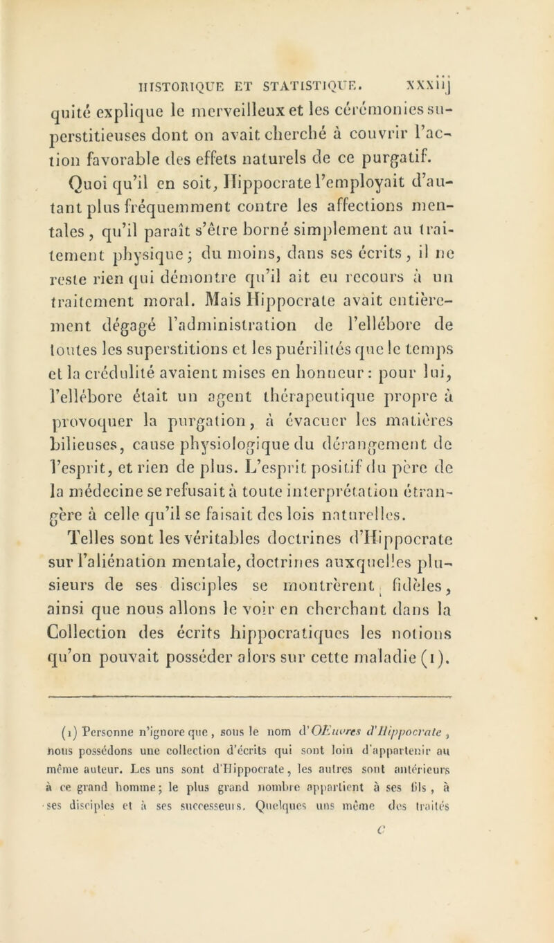 quité explique le merveilleux et les cérémonies su- perstitieuses dont on avait cherché à couvrir l’ac- tion favorable des effets naturels de ce purgatif. Quoi qu’il en soit, Hippocrate l’employait d’au- tant plus fréquemment contre les affections men- tales , qu’il paraît s’étre borné simplement au trai- tement physique j du moins, dans ses écrits, il ne reste rien qui démontre qu’il ait eu recours à un traitement moral. Mais Hippocrate avait entière- ment. dégagé l’administration de l’ellébore de toutes les superstitions et les puérilités que le temps et la crédulité avaient mises en honneur : pour lui, l’ellébore était un agent thérapeutique propre à provoquer la purgation, à évacuer les matières bilieuses, cause physiologique du dérangement de l’esprit, et rien de plus. L’esprit positif du père de la médecine se refusait à toute interprétation étran- gère à celle qu’il se faisait des lois naturelles. Telles sont les véritables doctrines d’Hippocrate sur l’aliénation mentale, doctrines auxquelles plu- sieurs de ses disciples se montrèrent. fidèles, ainsi que nous allons le voir en cherchant dans la Collection des écrits hippocratiques les notions qu’on pouvait posséder alors sur cette maladie (i). (1) Personne n’ignore que, sous le nom cl 'OEiwrcs d'Hippocrate , nous possédons une collection d’écrits qui sont loin d'appartenir au même auteur. Les uns sont d’Ilipporrate, les autres sont antérieurs à ce grand homme ; le plus grand nombre appartient à ses lils , à ■ses disciples et à ses suceesseuis. Quelques uns même des traités C