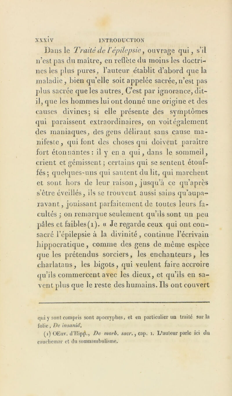 Dans le Traité de l'épilepsie, ouvrage qui, s’il 11’est. pas du maître, en reflète du moins les doctri- nes les plus pures, l’auteur établit d’abord que la maladie, bien qu’elle soit appelée sacrée,n’est pas plus sacrée que les autres. C’est par ignorance, dit- il, que les hommes lui ont donné une origine et des causes divines 5 si elle présente des symptômes qui paraissent extraordinaires, on voit également des maniaques, des gens délirant sans cause ma- nifeste, qui font des choses qui doivent paraître fort étonnantes: il y en a qui, dans le sommeil, crient et gémissent; certains qui se sentent étouf- fés; quelques-uns qui sautent du lit, qui marchent et sont hors de leur raison, jusqu’à ce qu’après s’être éveillés, ils se trouvent aussi sains qu’a-u pa- ravant, jouissant parfaitement de toutes leurs fa- cultés ; 011 remarque seulement qu’ils sont un peu pâles et faibles(1). « Je regarde ceux qui ont con- sacré l’épilepsie à la divinité, continue l’écrivain hippocratique, comme des gens de même espèce que les prétendus sorciers, les enchanteurs, les charlatans, les bigots, qui veulent faire accroire qu’ils commercent avec les dieux, et qu’ils en sa- vent plus que le reste des humains. Ils ont couvert qui y sont compris sont apocryphes, et en particulier un traité sur la folie, De insanid. (1) OEuv. d'HipjL, De morb, sacr., cap. 1, L’auteur parle ici du cauchemar et du somnambulisme.