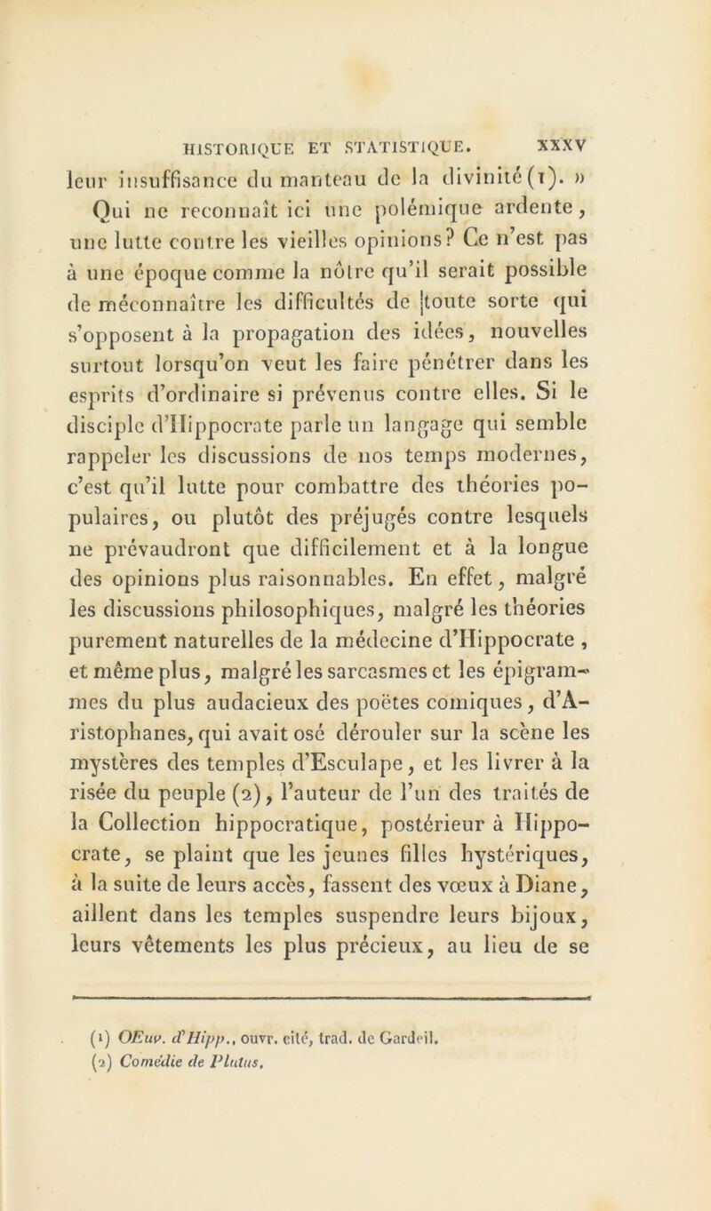 leur insuffisance du manteau de la divinité (x). » Qui ne reconnaît ici une polémique ardente, une lutte contre les vieilles opinions? Ce n’est, pas à une époque comme la noire qu’il serait possible de méconnaître les difficultés de jtoute sorte qui s’opposent à la propagation des idées, nouvelles surtout lorsqu’on veut les faire pénétrer dans les esprits d’ordinaire si prévenus contre elles. Si le disciple d’Hippocrate parle un langage qui semble rappeler les discussions de nos temps modernes, c’est qu’il lutte pour combattre des théories po- pulaires, ou plutôt des préjugés contre lesquels ne prévaudront que difficilement et à la longue des opinions jdus raisonnables. En effet, malgré les discussions philosophiques, malgré les théories purement naturelles de la médecine d’Hippocrate , et même plus, malgré les sarcasmes et les épi gram- mes du plus audacieux des poètes comiques, d’A- ristophanes, qui avait osé dérouler sur la scène les mystères des temples d’Esculape, et les livrer à la risée du peuple (2), Fauteur de l’un des traités de la Collection hippocratique, postérieur à Hippo- crate, se plaint que les jeunes filles hystériques, à la suite de leurs accès, fassent des vœux à Diane, aillent dans les temples suspendre leurs bijoux, leurs vêtements les plus précieux, au lieu de se (1) OEuv. cTHipp., ouvr. cilé, trad. de Gardeil. ('i) Comédie de Plains,