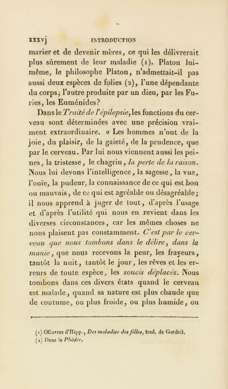 marier et de devenir mères, ce qui les délivrerait plus sûrement de leur maladie (1). Platon lui- même, le philosophe Platon, n’admettait-il pas aussi deux espèces de folies (2), l’une dépendante du corps ; l’autre produite par un dieu, par les Fu- ries, les Euménides? Dans le Traité de l'épilepsie, les fonctions du cer- veau sont déterminées avec une précision vrai- ment extraordinaire. « Les hommes n’ont de la joie, du plaisir, de la gaieté, de la prudence, que par le cerveau. Par lui nous viennent aussi les pei- nes, la tristesse , le chagrin , la perte de la raison. Nous lui devons l’intelligence, la sagesse, la vue, l’ouïe, la pudeur, la connaissance de ce qui est bon ou mauvais, de ce qui est agréable ou désagréable ; il nous apprend à juger de tout, d’après l’usage et d’après Futilité qui nous en revient dans les diverses circonstances, car les mêmes choses ne nous plaisent pas constamment. C’est par le cer- veau (pce nous tombons dans le délire, dans la manie, que nous recevons la peur, les frayeurs, tantôt la nuit, tantôt le jour, les rêves et les er- reurs de toute espèce, les soucis déplacés. Nous tombons dans ces divers états quand le cerveau est malade, quand sa nature est plus chaude que de coutume, ou plus froide, ou plus humide, ou (1) OEuvres d’IIipp., Des maladies des filles, trad, de Gurdcil. (?) Dans !e Phèdre.
