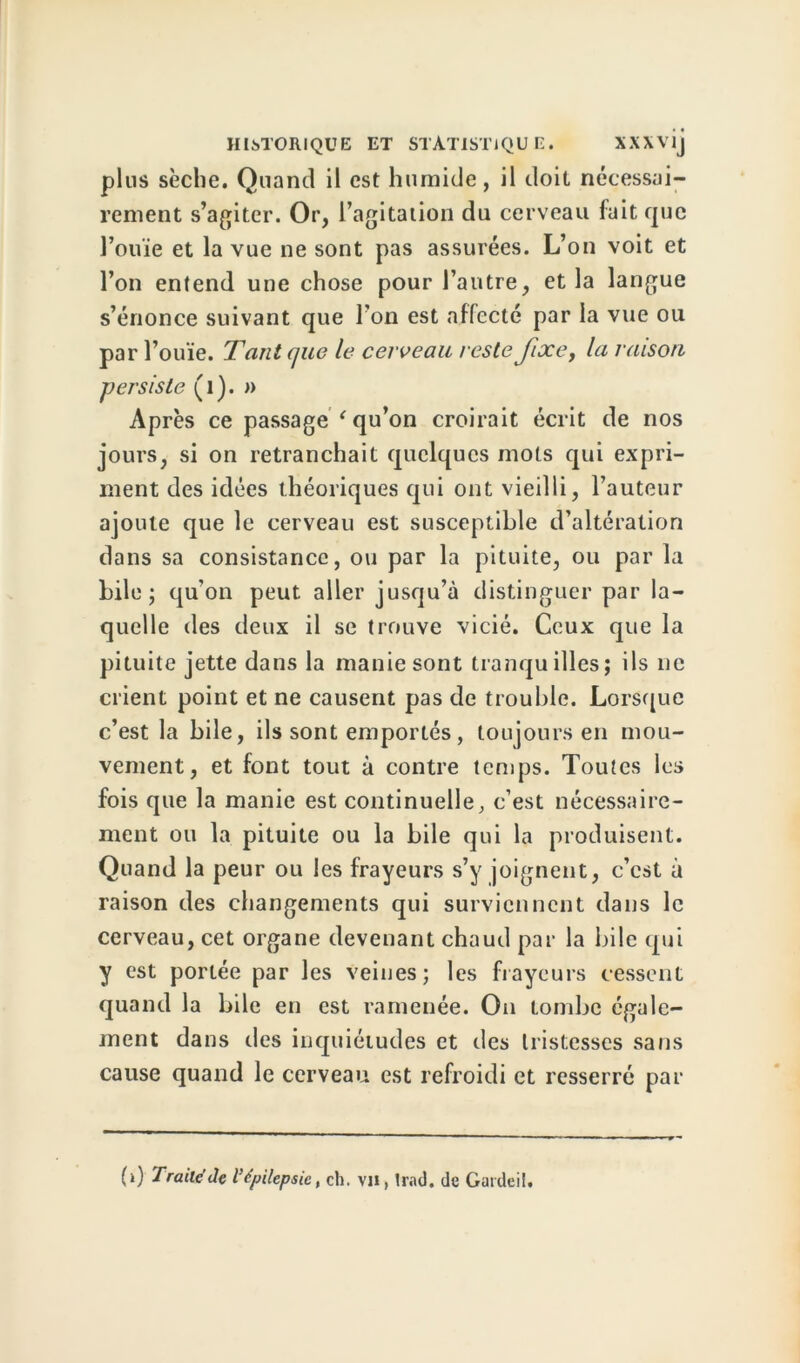 plus sèche. Quand il est humide, il doit nécessai- rement s’agiter. Or, l’agitation du cerveau fait que l’ouïe et la vue ne sont pas assurées. L’on voit et l’on entend une chose pour l’autre, et la langue s’énonce suivant que l’on est affecté par la vue ou par l’ouïe. Tant que le cerveau reste fixe, la raison persiste (1). » Après ce passage ‘ qu’on croirait écrit de nos jours, si on retranchait quelques mots qui expri- ment des idées théoriques qui ont vieilli, l’auteur ajoute que le cerveau est susceptible d’altération dans sa consistance, ou par la pituite, ou par la bile ; qu’on peut aller jusqu’à distinguer par la- quelle des deux il se trouve vicié. Ceux que la pituite jette dans la manie sont tranquilles; ils ne crient point et ne causent pas de trouble. Lorsque c’est la bile, ils sont emportés, toujours en mou- vement, et font tout à contre temps. Toutes les fois que la manie est continuelle, c’est nécessaire- ment ou la pituite ou la bile qui la produisent. Quand la peur ou les frayeurs s’y joignent, c’est à raison des changements qui surviennent dans le cerveau, cet organe devenant chaud par la bile qui y est portée par les veines; les frayeurs cessent quand la bile en est ramenée. On tombe égale- ment dans des inquiétudes et des tristesses sans cause quand le cerveau est refroidi et resserré par (i) Traile’Je l'épilepsie, ch. VU, Irai), de Gardeil.